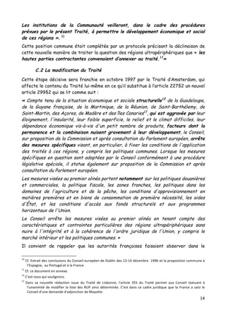 14	
  
	
  
Les institutions de la Communauté veilleront, dans le cadre des procédures
prévues par le présent Traité, à permettre le développement économique et social
de ces régions ». 10
Cette position commune était complétée par un protocole précisant la déclinaison de
cette nouvelle manière de traiter la question des régions ultrapériphériques que « les
hautes parties contractantes convenaient d’annexer au traité.11
»
C.2 La modification du Traité
Cette étape décisive sera franchie en octobre 1997 par le Traité d’Amsterdam, qui
affecte le contenu du Traité lui-même en ce qu’il substitue à l’article 227§2 un nouvel
article 299§2 qui se lit comme suit :
« Compte tenu de la situation économique et sociale structurelle12
de la Guadeloupe,
de la Guyane française, de la Martinique, de la Réunion, de Saint-Barthélemy, de
Saint-Martin, des Açores, de Madère et des îles Canaries13
, qui est aggravée par leur
éloignement, l'insularité, leur faible superficie, le relief et le climat difficiles, leur
dépendance économique vis-à-vis d'un petit nombre de produits, facteurs dont la
permanence et la combinaison nuisent gravement à leur développement, le Conseil,
sur proposition de la Commission et après consultation du Parlement européen, arrête
des mesures spécifiques visant, en particulier, à fixer les conditions de l'application
des traités à ces régions, y compris les politiques communes. Lorsque les mesures
spécifiques en question sont adoptées par le Conseil conformément à une procédure
législative spéciale, il statue également sur proposition de la Commission et après
consultation du Parlement européen.
Les mesures visées au premier alinéa portent notamment sur les politiques douanières
et commerciales, la politique fiscale, les zones franches, les politiques dans les
domaines de l'agriculture et de la pêche, les conditions d'approvisionnement en
matières premières et en biens de consommation de première nécessité, les aides
d'État, et les conditions d'accès aux fonds structurels et aux programmes
horizontaux de l'Union.
Le Conseil arrête les mesures visées au premier alinéa en tenant compte des
caractéristiques et contraintes particulières des régions ultrapériphériques sans
nuire à l'intégrité et à la cohérence de l'ordre juridique de l'Union, y compris le
marché intérieur et les politiques communes. »
Il convient de rappeler que les autorités françaises faisaient observer dans le
	
  	
  	
  	
  	
  	
  	
  	
  	
  	
  	
  	
  	
  	
  	
  	
  	
  	
  	
  	
  	
  	
  	
  	
  	
  	
  	
  	
  	
  	
  	
  	
  	
  	
  	
  	
  	
  	
  	
  	
  	
  	
  	
  	
  	
  	
  	
  	
  	
  	
  	
  	
  	
  	
  	
  	
  
10
	
  Cf.	
  Extrait	
  des	
  conclusions	
  du	
  Conseil	
  européen	
  de	
  Dublin	
  des	
  13-­‐14	
  décembre	
  	
  1996	
  et	
  la	
  proposition	
  commune	
  à	
  
l’Espagne,	
  	
  au	
  Portugal	
  et	
  à	
  la	
  France.	
  
11
	
  Cf.	
  ce	
  document	
  en	
  annexe.	
  
12
	
  C'est	
  nous	
  qui	
  soulignons.	
  
13	
  
Dans	
   sa	
   nouvelle	
   rédaction	
   issue	
   du	
   Traité	
   de	
   Lisbonne,	
   l'article	
   355	
   du	
   Traité	
   permet	
   aux	
   Conseil	
   statuant	
   à	
  
l'unanimité	
  de	
  modifier	
  la	
  liste	
  des	
  RUP	
  ainsi	
  déterminée.	
  C'est	
  dans	
  ce	
  cadre	
  juridique	
  que	
  la	
  France	
  a	
  saisi	
  le	
  
Conseil	
  d'une	
  demande	
  d'adjonction	
  de	
  Mayotte.	
  
 