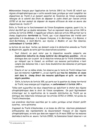 15	
  
	
  
Mémorandum français pour l’application de l’article 299-2 du Traité CE relatif aux
régions ultrapériphériques que « cette nouvelle base juridique qui vient compléter les
dispositions du Traité à un moment essentiel de l’évolution de l’Union européenne
témoigne de la volonté des Etats de dépasser le cadre établi par l’ancien article
227§2 et de leur souhait de disposer de moyens efficaces de mise en œuvre des
dispositions du traité »14
.
Enfin, le Traité sur le fonctionnement de l’Union Européenne organise, quant à lui, le
statut des RUP par un double mécanisme. Tout en reprenant dans son article 349 le
contenu de l’article 299§2, il rappelle par ailleurs, dans son article 355 portant sur le
champ d’application territoriale du Traité, que « Les dispositions des traités sont
applicables à la Guadeloupe, à la Guyane française, à la Martinique, à la Réunion, à
Saint-Barthélemy, à Saint-Martin, aux Açores, à Madère et aux îles Canaries,
conformément à l'article 349 ».
La lecture de ces deux textes, qui donnent corps à la déclaration annexée au Traité
de Maastricht, appelle de notre part les observations suivantes :
- Tout d’abord, on peut noter que la disposition nouvelle comporte une
énumération indicative du champ matériel des dérogations possibles ; elle se
distingue donc sur ce point de la rédaction retenue par le Traité d’Amsterdam,
qui indiquait que le Conseil, en arrêtant ces mesures particulières « tient
compte des domaines tels…» suivi d’une énumération des domaines et politiques
concernés.
- Ensuite et sur ce même alinéa, l’on observe que le texte du Traité indique bien
que ces mesures « portent »…,ce qui signifie que tous les domaines en cause
sont dans le champ direct des mesures spécifiques et qu’ils en sont les
objets possibles.
- Enfin, la lecture de l’article 355, qui porte sur la question du champ territorial
du Traité, nous enseigne qu’il s’applique, « conformément à l’article 349 ».
Telles sont aujourd’hui les deux dispositions qui spécifient le statut des régions
ultrapériphériques dans le droit de l’Union européenne. On peut légitimement
s’interroger sur la signification de la nouvelle distribution du Traité qui se
distingue des rédactions retenues par les articles 227§2 et 299§2, tel qu’issu du
Traité d’Amsterdam.
Les premières réactions suscitées par le cadre juridique actuel étaient plutôt
ouvertes, voire optimistes.
S’agissant du Traité d’Amsterdam, si on laisse de côté les réactions globalement
enthousiastes des représentants du Gouvernement français et des régions
ultrapériphériques, on note que dans son rapport du 14 mars 2000 sur les mesures
destinées à mettre en œuvre l’article 299§2, la Commission faisait observer « on
	
  	
  	
  	
  	
  	
  	
  	
  	
  	
  	
  	
  	
  	
  	
  	
  	
  	
  	
  	
  	
  	
  	
  	
  	
  	
  	
  	
  	
  	
  	
  	
  	
  	
  	
  	
  	
  	
  	
  	
  	
  	
  	
  	
  	
  	
  	
  	
  	
  	
  	
  	
  	
  	
  	
  	
  
14	
  
Cf.	
  ce	
  document	
  p.	
  20.	
  
 