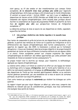 16	
  
	
  
s’est aperçu, au fil des années et des transformations qu’a connues l’Union
européenne, de la nécessité d’une base juridique plus solide pour l’approche
ultrapériphérique. Cette base juridique a été introduite par le traité d’Amsterdam.
Il contient un nouvel article – l’article 299§2 – qui met à jour et renforce les
dispositions de l’ancien article 227§2 (limitées aux DOM) tout en les étendant à
l’ensemble des régions ultrapériphériques. Cette nouvelle base juridique devrait
faciliter la consolidation de l’acquis des programmes POSEI et permettre de faire
face de manière plus sûre aux perspectives futures de l’intégration
européenne. »15
La démarche pratique de mise en œuvre de ces dispositions en révèle, cependant,
aujourd’hui les limites.
1.2 Une pratique révélatrice des limites imputées à la nouvelle base
juridique
Pour tenter de comprendre la grille de lecture de ces dispositions et, de manière plus
générale, la position des instances de l’Union sur la question de l’intégration et de la
différenciation des régions ultrapériphériques dans l’action communautaire, il est
opportun de rappeler que, dès 2004, la Commission a précisé que le traitement
dérogatoire « trouve son fondement dans les principes d’égalité et de proportionnalité
permettant de traiter de façon différente la situation distincte de ces régions. Grâce
à ce statut, l’Union européenne permet aux citoyens originaires des régions
ultrapériphériques de bénéficier des mêmes opportunités que celles prévalant dans
l’ensemble de l’Union en modulant l’action communautaire 16
».
Ce propos traduit bien la doctrine qui marque, pour l’essentiel, la méthodologie
appliquée aux régions ultrapériphériques.
La relation entre celles-ci et l’Union se construit en effet sur une logique de tension
ou d’arbitrage entre la logique d’intégration, dont le traité porte l’ambition et en a
défini les instruments essentiels, et la logique de différenciation, telle qu’elle résulte
des dispositions du Traité qui leur seraient spécifiquement dédiées, ou au contraire
d’actes généraux permettant, par une modulation de la mise en œuvre de certaines
politiques, de parvenir aux objectifs généraux.
C’est cette tension qui explique le malentendu que révèlent les échanges sur cette
question.
Ce rapport n’ayant pas pour objet d’épuiser un débat qui, selon nous, comporte des
éléments ne relevant pas que de considérations juridiques, nous nous contenterons
d’en souligner deux points de tension.
	
  	
  	
  	
  	
  	
  	
  	
  	
  	
  	
  	
  	
  	
  	
  	
  	
  	
  	
  	
  	
  	
  	
  	
  	
  	
  	
  	
  	
  	
  	
  	
  	
  	
  	
  	
  	
  	
  	
  	
  	
  	
  	
  	
  	
  	
  	
  	
  	
  	
  	
  	
  	
  	
  	
  	
  
15	
  
Cf.	
  COM	
  (2000)	
  147	
  final,	
  14.3.	
  2000,	
  	
  p.	
  5.	
  On	
  observe	
  cependant	
  	
  que	
  ce	
  rapport	
  insiste	
  toujours	
  -­‐	
  page	
  5	
  -­‐	
  sur	
  le	
  
fait	
   	
   que	
   «les	
   programmes	
   POSEI	
   constituent	
   le	
   fil	
   conducteur	
   de	
   la	
   politique	
   de	
   soutien	
   des	
   régions	
  
ultrapériphériques.	
  »	
  Ce	
  point	
  de	
  vue	
  est	
  globalement	
  partagé	
  aujourd’hui	
  par	
  les	
  régions	
  ultrapériphériques.	
  
16
	
  Communication	
  de	
  la	
  Commission:	
  «	
  Un	
  partenariat	
  renforcé	
  pour	
  les	
  RUP	
  ».	
  COM	
  (2004)	
  343	
  final,	
  p.	
  4.	
  
 