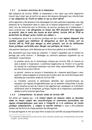 17	
  
	
  
1.2.1 La lecture restrictive de la Commission
Dès l’adoption de l’article 299§2, la Commission a fait valoir que cette disposition
n’aurait pour objet que de mettre en œuvre des mesures dérogeant aux interdictions
et aux obligations du Traité lui-même et non au droit dérivé.
Cette approche a été plusieurs fois développée lors des auditions organisées avec des
membres de la Commission dans le cadre de la mission préparatoire à ce rapport17
.
Ainsi, lors de l’entretien avec le Directeur du service juridique de la Commission, il
nous a précisé que « les dérogations en faveur des RUP devraient être négociées
en priorité, dans le cadre des textes de droit dérivé, l’article 349 du TFUE ne
permettant de déroger qu’aux traités eux-mêmes ».
La conséquence qu’en tire ce service juridique est que « ces régions disposent d’un
système complet pour bénéficier de dérogations au droit de l’Union, soit via
l’article 349 du TFUE pour déroger au droit primaire, soit via les différentes
bases juridiques sectorielles pour déroger aux politiques de l’Union ».
Une position identique a été défendue par le Directeur général de la DG REGIO.
Des documents que nous avons pu consulter, il ressort cependant que le Conseil ne
partage pas cette lecture ; il développe au contraire plusieurs arguments qui en
contestent la pertinence.
- Le premier porte sur la terminologie retenue par l’article 349, et renvoie au
sens à donner à l’expression « conditions d’application du Traité » et la portée
du concept de « politiques communes » qui sont, elles, essentiellement, définies
par des actes du droit dérivé.
- Le second renvoie au recours à l’expression de « mesures spécifiques », pour
qualifier celles qu’appelle la situation particulière dont les caractéristiques sont
déclinées par le premier alinéa de l’article 349.
- Le troisième concerne la déclinaison détaillée des caractéristiques qui
marquent ces régions ultrapériphériques, qui ne semblent réductibles à aucune
autre situation au sein de l’Union et qui appellent par conséquent un traitement
différencié dont le fondement juridique résulte de la disposition, précisément
dédiée à cette situation spécifique.
1.2.2 L’interprétation du dernier alinéa de l’article 349
Cet alinéa qui dispose que : « le Conseil adopte les mesures visées au deuxième
alinéa en tenant compte des caractéristiques et contraintes particulières des
régions ultrapériphériques sans nuire à l’intégrité et à la cohérence de l’ordre
juridique communautaire, y compris le marché intérieur » nous a été présenté
comme une limitation du champ possible des dérogations.
Si nous partageons le fait qu’il peut être la base d’un contrôle de proportionnalité des
	
  	
  	
  	
  	
  	
  	
  	
  	
  	
  	
  	
  	
  	
  	
  	
  	
  	
  	
  	
  	
  	
  	
  	
  	
  	
  	
  	
  	
  	
  	
  	
  	
  	
  	
  	
  	
  	
  	
  	
  	
  	
  	
  	
  	
  	
  	
  	
  	
  	
  	
  	
  	
  	
  	
  	
  
17
	
  Cf.	
  Programme	
  du	
  déplacement	
  du	
  lundi	
  18	
  mars	
  2013	
  à	
  Bruxelles	
  coordonné	
  par	
  la	
  Représentation	
  permanente	
  
française	
  	
  -­‐	
  joint	
  en	
  annexe.	
  
 