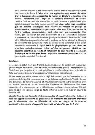 19	
  
	
  
on la corréler avec une autre approche qui ne nous semble pas trahir la volonté
des auteurs du Traité ? Selon nous, une application sans nuance du même
droit à l’ensemble des composantes de l’Union en dénature la fonction et la
finalité, notamment sous l’angle de la cohésion économique et sociale.
L’article 349, en tant que disposition du droit primaire a précisément pour
objet de prévenir une telle incohérence ; il faut donc, selon nous, considérer
que les mesures spécifiques, sous réserve du respect du principe de
proportionnalité, contribuent et participent elles aussi à la construction de
l’ordre juridique communautaire, dont elles sont une composante. Elles
visent, par l’application d’un droit bien compris de la différenciation, à assurer
la cohérence de l’ensemble de l’ordre juridique de l’Union. L’évolution du Traité
et la définition progressive d’un cadre juridique de l’ultra périphérie témoigne
de la volonté des auteurs du Traité de donner de la cohérence à son action
d’ensemble, notamment à l’égard d’entités géographiques qui sont dans des
situations socio-économiques telles, qu’elles ne peuvent bénéficier des
objectifs essentiels du Traité et notamment de ceux relatifs à la cohésion
économique et sociale qu’en étant l’objet d’un traitement particulier. C’est ce
juste équilibre qui doit être trouvé.
Conclusion	
  	
  
A ce jour, le débat n’est pas tranché. La Commission et le Conseil ont chacun leur
grille d’analyse et en tirent, l’une et l’autre, des conclusions quant à l’interprétation du
Traité sans que l’on puisse à ce stade privilégier la portée ou la pertinence de telle ou
telle approche ou disposer d’une capacité d’influence sur ces instances.
Il n’en reste pas moins, comme cela a déjà été rappelé, que la Commission est la
gardienne de la légalité communautaire et de la bonne application du Traité ; de plus
elle bénéficie, de manière générale et singulièrement dans le cadre de l’article 349,
du pouvoir d’initiative et de proposition s’agissant de l’élaboration des actes
nécessaires à la mise en œuvre et la définition des politiques communautaires. Elle est
donc le point de passage obligé de toute initiative visant à la mise en œuvre de
l’article 349.
Compte tenu de ces éléments et des contraintes et incertitudes qu’ils révèlent, il
nous est apparu nécessaire de procéder à un inventaire des positions exprimées
par la Commission dans sa démarche de prise en compte de la situation
particulière des régions ultrapériphériques telle qu’identifiée par le Traité.
 