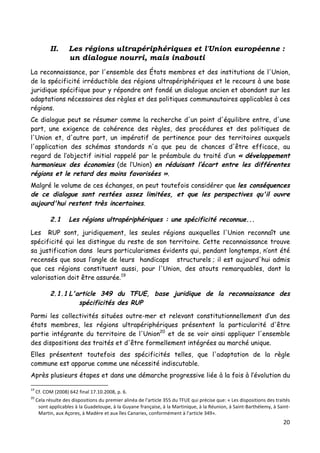 20	
  
	
  
II. Les régions ultrapériphériques et l'Union européenne :
un dialogue nourri, mais inabouti
La reconnaissance, par l'ensemble des États membres et des institutions de l'Union,
de la spécificité irréductible des régions ultrapériphériques et le recours à une base
juridique spécifique pour y répondre ont fondé un dialogue ancien et abondant sur les
adaptations nécessaires des règles et des politiques communautaires applicables à ces
régions.
Ce dialogue peut se résumer comme la recherche d'un point d'équilibre entre, d'une
part, une exigence de cohérence des règles, des procédures et des politiques de
l'Union et, d'autre part, un impératif de pertinence pour des territoires auxquels
l'application des schémas standards n'a que peu de chances d'être efficace, au
regard de l’objectif initial rappelé par le préambule du traité d’un « développement
harmonieux des économies (de l’Union) en réduisant l’écart entre les différentes
régions et le retard des moins favorisées ».
Malgré le volume de ces échanges, on peut toutefois considérer que les conséquences
de ce dialogue sont restées assez limitées, et que les perspectives qu'il ouvre
aujourd'hui restent très incertaines.
2.1 Les régions ultrapériphériques : une spécificité reconnue...
Les RUP sont, juridiquement, les seules régions auxquelles l'Union reconnaît une
spécificité qui les distingue du reste de son territoire. Cette reconnaissance trouve
sa justification dans leurs particularismes évidents qui, pendant longtemps, n’ont été
recensés que sous l’angle de leurs handicaps structurels ; il est aujourd'hui admis
que ces régions constituent aussi, pour l'Union, des atouts remarquables, dont la
valorisation doit être assurée.19
2.1.1 L'article 349 du TFUE, base juridique de la reconnaissance des
spécificités des RUP
Parmi les collectivités situées outre-mer et relevant constitutionnellement d’un des
états membres, les régions ultrapériphériques présentent la particularité d'être
partie intégrante du territoire de l'Union20
et de se voir ainsi appliquer l'ensemble
des dispositions des traités et d'être formellement intégrées au marché unique.
Elles présentent toutefois des spécificités telles, que l'adaptation de la règle
commune est apparue comme une nécessité indiscutable.
Après plusieurs étapes et dans une démarche progressive liée à la fois à l’évolution du
	
  	
  	
  	
  	
  	
  	
  	
  	
  	
  	
  	
  	
  	
  	
  	
  	
  	
  	
  	
  	
  	
  	
  	
  	
  	
  	
  	
  	
  	
  	
  	
  	
  	
  	
  	
  	
  	
  	
  	
  	
  	
  	
  	
  	
  	
  	
  	
  	
  	
  	
  	
  	
  	
  	
  	
  
19
	
  Cf.	
  COM	
  (2008)	
  642	
  final	
  17.10.2008,	
  p.	
  6.	
  
20
	
  Cela	
  résulte	
  des	
  dispositions	
  du	
  premier	
  alinéa	
  de	
  l'article	
  355	
  du	
  TFUE	
  qui	
  précise	
  que:	
  «	
  Les	
  dispositions	
  des	
  traités	
  
sont	
  applicables	
  à	
  la	
  Guadeloupe,	
  à	
  la	
  Guyane	
  française,	
  à	
  la	
  Martinique,	
  à	
  la	
  Réunion,	
  à	
  Saint-­‐Barthélemy,	
  à	
  Saint-­‐
Martin,	
  aux	
  Açores,	
  à	
  Madère	
  et	
  aux	
  îles	
  Canaries,	
  conformément	
  à	
  l'article	
  349».	
  
 
