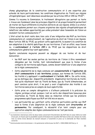 21	
  
	
  
champ géographique de la construction communautaire et à une expertise plus
achevée de leurs particularismes, les conditions d’application du Traité aux régions
ultrapériphériques sont désormais encadrées par les articles 349 et 355 du TFUE21
.
Comme l'a reconnu la Commission, le traitement dérogatoire que permet ce texte
« trouve son fondement dans les principes d’égalité et de proportionnalité permettant
de traiter de façon différente la situation distincte de ces régions. Grâce à ce statut,
l’Union européenne permet aux citoyens originaires des régions ultrapériphériques de
bénéficier des mêmes opportunités que celles prévalant dans l’ensemble de l’Union en
modulant l’action communautaire »22
.
L'état actuel du droit reste donc bien celui d'une intégration des RUP au territoire
communautaire et, consécutivement, de l'application du droit de l'Union à ces régions.
Mais l'article 355 du TFUE, qui prévoit cette applicabilité, la soumet à la condition de
son adaptation à la réalité spécifique de ces territoires. C'est en effet, nous l’avons
vu, « conformément à l'article 349 » du TFUE que les dispositions du droit
communautaire général leur sont applicables.
Quatre conclusions majeures peuvent se dégager de ces textes et de leur
maturation:
• les RUP sont les seules parties du territoire de l'Union à être nommément
désignées par les traités, tant individuellement que sous la forme d'une
catégorie de territoires spécifiques, comme devant bénéficier d'une adaptation
de la règle communautaire.
• Cette adaptabilité de la règle commune est consubstantielle à l'application du
droit communautaire à ces territoires, puisque, aux termes de l'article 355,
les traités s'y appliquent « conformément à l'article 349 ». De cette incise,
qui se distingue des dispositifs précédents d’application territoriale du traité,
tels qu’ils résultaient tant du Traité de Rome, que du Traité d’Amsterdam, on
peut conclure qu’en droit, il ne peut y avoir d'application des traités à ces
territoires sans prise en compte de leurs spécificités.
• Cette prise en compte dérogatoire a d'ailleurs préexisté à la précision du
régime juridique actuel, puisque c'est en vertu des dispositions beaucoup plus
incertaines du Traité de Rome dans sa rédaction initiale que les premiers
programmes spécifiques aux RUP ont été mis en œuvre.
• Les particularités qui justifient cette attention particulière portée aux RUP
sous la forme d'une adaptation de la règle commune sont structurelles et
permanentes. Par conséquent, la nécessité d'en tenir compte pour une
application adaptée des règles communautaires ne l'est pas moins.
	
  	
  	
  	
  	
  	
  	
  	
  	
  	
  	
  	
  	
  	
  	
  	
  	
  	
  	
  	
  	
  	
  	
  	
  	
  	
  	
  	
  	
  	
  	
  	
  	
  	
  	
  	
  	
  	
  	
  	
  	
  	
  	
  	
  	
  	
  	
  	
  	
  	
  	
  	
  	
  	
  	
  	
  
21
	
  Les	
  évolutions	
  intervenues	
  entre	
  les	
  deux	
  textes	
  concernent	
  l'énumération	
  des	
  RUP	
  dans	
  le	
  corps	
  même	
  du	
  traité	
  
d'une	
  part,	
  et	
  d'autre	
  part	
  la	
  possibilité	
  ouverte	
  d'introduire	
  de	
  nouvelles	
  RUP	
  dans	
  la	
  liste	
  sans	
  révision	
  du	
  traité,	
  
mais	
   au	
   terme	
   d'une	
   décision	
   du	
   Conseil	
   statuant	
   à	
   l'unanimité	
   et	
   prise	
   sur	
   la	
   demande	
   de	
   l'État	
   membre	
  
concerné.	
  	
  
22
	
  Communication	
  de	
  la	
  Commission:	
  «	
  Un	
  partenariat	
  renforcé	
  pour	
  les	
  RUP	
  ».	
  COM	
  (2004)	
  343	
  final,	
  p.	
  4.	
  
 