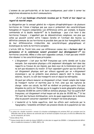 22	
  
	
  
L'examen de ces particularités, et de leurs conséquences, peut aider à cerner les
adaptations nécessaires du droit communautaire.
2.1.2 Les handicaps structurels reconnus par le Traité et leur impact au
regard du marché unique.
La désignation par le concept général de « régions ultrapériphériques » de plusieurs
territoires de l'Union n'implique pas que ceux-ci présentent des caractéristiques
homogènes et toujours comparables. Les différences entre, par exemple, la Guyane
continentale et la double insularité23
de la Guadeloupe - pour s'en tenir à des
territoires français – n'appellent pas de démonstrations complexes, non plus que
celles qui peuvent exister entre l'espace Caraïbe et l'archipel des Açores. La
définition commune de ces territoires ne procède donc pas de leur homogénéité, mais
de leur différenciation irréductible des caractéristiques géographiques et
économiques du reste du territoire européen.
L'article 349 du Traité liste ainsi ces différences comme des « facteurs dont la
permanence et la combinaison nuisent gravement (au) développement »24
des
territoires concernés. Même si elles sont supposées connues, il n’est pas sans intérêt
d’en résumer ici les caractéristiques principales :
• L'éloignement : c'est pour les RUP françaises que cette donnée est la plus
marquée. Son expression physique a été amplement développée tant dans des
rapports ou travaux de ces régions, que dans ceux de la Commission pour qu’il
ne soit pas nécessaire d’y revenir. Il faut cependant ajouter que les effets de
cet éloignement physique sont par ailleurs aggravés par un « éloignement
économique », qui se présente sous plusieurs aspects dont le niveau des
salaires, les prix, le coût des transports vers et depuis les métropoles.
On peut par ailleurs mesurer un éloignement virtuel, tenant compte des temps
de transport routier et maritime pour le fret, ainsi que des ruptures de
charge : selon ces calculs, les RUP se révèlent en pratique quatre fois plus
éloignées du centre de l'Europe que ne le suggère la seule géographie physique:
en moyenne 20.000 km contre 5.000 en distance physique. Pour les quatre RUP
françaises, cet éloignement virtuel moyen est de plus de 30.000 km...25
Si les
TIC sont des facteurs d’atténuation, voire de quasi-suppression de la distance
elles ne peuvent concerner cependant le transport de biens physiques.
• L'insularité et la faible superficie, dont les effets sont renforcés par la
topographie, l'ensemble entraînant une pression élevée de la population sur des
	
  	
  	
  	
  	
  	
  	
  	
  	
  	
  	
  	
  	
  	
  	
  	
  	
  	
  	
  	
  	
  	
  	
  	
  	
  	
  	
  	
  	
  	
  	
  	
  	
  	
  	
  	
  	
  	
  	
  	
  	
  	
  	
  	
  	
  	
  	
  	
  	
  	
  	
  	
  	
  	
  	
  	
  
23
	
  La	
  notion	
  de	
  «	
  double	
  insularité	
  »	
  renvoie	
  à	
  la	
  situation	
  archipélagique	
  de	
  certaines	
  RUP,	
  qui	
  cumulent	
  ainsi	
  les	
  
difficultés	
  nées	
  de	
  leur	
  absence	
  de	
  continuité	
  avec	
  le	
  territoire	
  européen	
  d'une	
  part,	
  et	
  entre	
  les	
  différentes	
  îles	
  
qui	
  les	
  composent,	
  de	
  l'autre.	
  
24
	
  Article	
  349	
  du	
  TFUE.	
  
25
	
  Travaux	
  menés	
  dans	
  le	
  cadre	
  du	
  réseau	
  EURISLES,	
  et	
  cités	
  dans	
  le	
  rapport	
  du	
  CEROM:	
  «	
  L'ultrapériphéricité	
  définit-­‐
elle	
  un	
  modèle	
  de	
  croissance	
  ?»,	
  INSEE,	
  2007	
  p.	
  18.	
  
 
