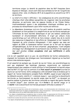 23	
  
	
  
territoires exigus. La densité de population dans les RUP françaises (hors
Guyane) en témoigne ; encore sont-elles sous-estimées du fait de l'exiguïté des
espaces utiles : ainsi, à la Réunion, 80 % de la population se concentre sur 20 %
du territoire.
• Le relief et le climat « difficiles » : les conséquences de cette caractéristique
climatique étant elles-mêmes susceptibles de s'aggraver dans les prochaines
décennies, en particulier dans les espaces Caraïbe et de l'Océan Indien,
traditionnellement soumis à des phénomènes climatiques extrêmes que le
processus de réchauffement a pour effet reconnu de renforcer.
• La dépendance économique vis-à-vis d'un petit nombre de produits constitue
évidemment un frein puissant à la compétitivité de ces territoires marqués par
l'étroitesse de leurs marchés domestiques et par une balance commerciale
lourdement et structurellement déficitaire. Il s'agit par ailleurs d'une
caractéristique qu'il est difficile de faire évoluer, compte tenu de la rareté
des ressources à disposition et des effets de l'éloignement et de l'insularité.
S’agissant de cette situation d’éloignement, il faut rappeler que dans son
rapport de 2004, la Commission mettait l’accent sur le fait que les régions
ultrapériphériques, du fait de leurs situations géographiques, « sont obligées
d’envisager leur développement en partenariat avec les Etats et les régions qui
leur sont proches. L’Union européenne n’est pas indifférente à cette
exigence »26
.
L’on ne voit cependant pas à ce jour, de concrétisation de l’action communautaire,
s’agissant de l’extension des échanges avec l’environnement régional qui se heurtent
encore à des obstacles majeurs.
Il est essentiel de souligner que, du point de vue de l'Union, ces caractéristiques ne
sont pas simplement des handicaps régionaux conjoncturels qui rendraient
temporairement plus complexe et moins efficace le fonctionnement du marché unique
dans les RUP. Il s'agit tout au contraire d'un frein massif et permanent à sa mise en
œuvre sur ces territoires. Cette conséquence a été clairement mise en évidence par le
rapport de l'ancien Commissaire européen Pedro SOLBES, auquel on peut emprunter
les éléments suivants, relatifs à l' « obstacle majeur » que constitue la discontinuité
territoriale au fonctionnement du marché unique dans les RUP27
. Le document en
question analyse la situation des territoires concernés au regard des quatre libertés
du marché unique28
, pour conclure que « la « fiction » du marché unique et la
« réalité » de la discontinuité territoriale paraissent difficiles à combiner »29
.
	
  	
  	
  	
  	
  	
  	
  	
  	
  	
  	
  	
  	
  	
  	
  	
  	
  	
  	
  	
  	
  	
  	
  	
  	
  	
  	
  	
  	
  	
  	
  	
  	
  	
  	
  	
  	
  	
  	
  	
  	
  	
  	
  	
  	
  	
  	
  	
  	
  	
  	
  	
  	
  	
  	
  	
  
26
	
   Cf.	
   document	
   de	
   travail	
   des	
   services	
   de	
   la	
   Commission,	
   annexe	
   	
   à	
   la	
   Communication	
   de	
   la	
   Commission	
   	
   sur	
   un	
  
partenariat	
  renforcé	
  pour	
  les	
  régions	
  ultrapériphériques	
  :	
  bilan	
  et	
  perspectives	
  –	
  Communication	
  de	
  la	
  Commission	
  
COM	
  (2004)	
  343	
  du	
  26	
  mai	
  2004	
  {COM	
  (2004)	
  543	
  final,	
  6.8.2004,	
  p	
  11.	
  
27
	
  «	
  Les	
  régions	
  ultrapériphériques	
  européennes	
  dans	
  le	
  marché	
  unique:	
  le	
  rayonnement	
  de	
  l'UE	
  dans	
  le	
  monde	
  ».	
  
Rapport	
  au	
  Commissaire	
  européen	
  Michel	
  BARNIER	
  présenté	
  par	
  Pedro	
  SOLBES	
  MIRA,	
  12	
  octobre	
  2011.	
  
28
	
  Liberté	
  de	
  circulation	
  des	
  personnes,	
  des	
  biens,	
  des	
  services	
  et	
  des	
  capitaux.	
  
29
	
  Les	
  régions	
  ultrapériphériques	
  européennes	
  dans	
  le	
  marché	
  unique,	
  op.	
  cit.	
  p.	
  21.	
  
 
