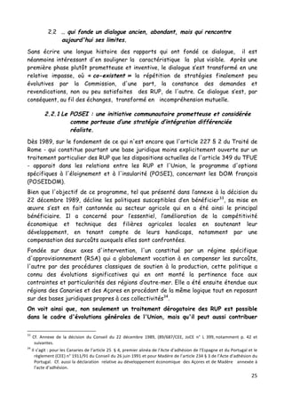 25	
  
	
  
2.2 … qui fonde un dialogue ancien, abondant, mais qui rencontre
aujourd'hui ses limites.
Sans écrire une longue histoire des rapports qui ont fondé ce dialogue, il est
néanmoins intéressant d'en souligner la caractéristique la plus visible. Après une
première phase plutôt prometteuse et inventive, le dialogue s’est transformé en une
relative impasse, où « co-existent » la répétition de stratégies finalement peu
évolutives par la Commission, d'une part, la constance des demandes et
revendications, non ou peu satisfaites des RUP, de l'autre. Ce dialogue s’est, par
conséquent, au fil des échanges, transformé en incompréhension mutuelle.
2.2.1 Le POSEI : une initiative communautaire prometteuse et considérée
comme porteuse d’une stratégie d’intégration différenciée
réaliste.
Dès 1989, sur le fondement de ce qui n'est encore que l'article 227 § 2 du Traité de
Rome - qui constitue pourtant une base juridique moins explicitement ouverte sur un
traitement particulier des RUP que les dispositions actuelles de l'article 349 du TFUE
- apparait dans les relations entre les RUP et l'Union, le programme d'options
spécifiques à l'éloignement et à l'insularité (POSEI), concernant les DOM français
(POSEIDOM).
Bien que l'objectif de ce programme, tel que présenté dans l’annexe à la décision du
22 décembre 1989, décline les politiques susceptibles d’en bénéficier33
, sa mise en
œuvre s’est en fait cantonnée au secteur agricole qui en a été ainsi le principal
bénéficiaire. Il a concerné pour l’essentiel, l’amélioration de la compétitivité
économique et technique des filières agricoles locales en soutenant leur
développement, en tenant compte de leurs handicaps, notamment par une
compensation des surcoûts auxquels elles sont confrontées.
Fondée sur deux axes d'intervention, l'un constitué par un régime spécifique
d'approvisionnement (RSA) qui a globalement vocation à en compenser les surcoûts,
l'autre par des procédures classiques de soutien à la production, cette politique a
connu des évolutions significatives qui en ont monté la pertinence face aux
contraintes et particularités des régions d’outre-mer. Elle a été ensuite étendue aux
régions des Canaries et des Açores en procédant de la même logique tout en reposant
sur des bases juridiques propres à ces collectivités34
.
On voit ainsi que, non seulement un traitement dérogatoire des RUP est possible
dans le cadre d'évolutions générales de l'Union, mais qu'il peut aussi contribuer
	
  	
  	
  	
  	
  	
  	
  	
  	
  	
  	
  	
  	
  	
  	
  	
  	
  	
  	
  	
  	
  	
  	
  	
  	
  	
  	
  	
  	
  	
  	
  	
  	
  	
  	
  	
  	
  	
  	
  	
  	
  	
  	
  	
  	
  	
  	
  	
  	
  	
  	
  	
  	
  	
  	
  	
  
33
	
   Cf.	
   Annexe	
   de	
   la	
   décision	
   du	
   Conseil	
   du	
   22	
   décembre	
   1989,	
   (89/687/CEE,	
   JoCE	
   n°	
   L	
   399,	
  notamment	
   p.	
   42	
   et	
  
suivantes.	
  
34
	
  Il	
  s’agit	
  :	
  pour	
  les	
  Canaries	
  de	
  l’article	
  25	
  	
  §	
  4,	
  premier	
  alinéa	
  de	
  l’Acte	
  d’adhésion	
  de	
  l’Espagne	
  et	
  du	
  Portugal	
  et	
  le	
  
règlement	
  (CEE)	
  n°	
  1911/91	
  du	
  Conseil	
  du	
  26	
  juin	
  1991	
  et	
  pour	
  Madère	
  de	
  l’article	
  234	
  §	
  3	
  de	
  l’Acte	
  d’adhésion	
  du	
  
Portugal.	
  	
  Cf.	
  aussi	
  la	
  déclaration	
  	
  relative	
  au	
  développement	
  économique	
  	
  des	
  Açores	
  et	
  de	
  Madère	
  	
  	
  annexée	
  à	
  
l’acte	
  d’adhésion.	
  
 