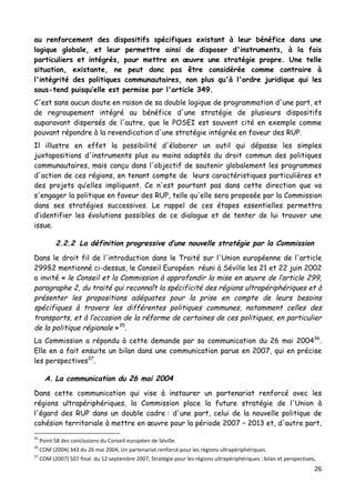 26	
  
	
  
au renforcement des dispositifs spécifiques existant à leur bénéfice dans une
logique globale, et leur permettre ainsi de disposer d'instruments, à la fois
particuliers et intégrés, pour mettre en œuvre une stratégie propre. Une telle
situation, existante, ne peut donc pas être considérée comme contraire à
l'intégrité des politiques communautaires, non plus qu'à l'ordre juridique qui les
sous-tend puisqu’elle est permise par l'article 349.
C'est sans aucun doute en raison de sa double logique de programmation d'une part, et
de regroupement intégré au bénéfice d'une stratégie de plusieurs dispositifs
auparavant dispersés de l'autre, que le POSEI est souvent cité en exemple comme
pouvant répondre à la revendication d'une stratégie intégrée en faveur des RUP.
Il illustre en effet la possibilité d'élaborer un outil qui dépasse les simples
juxtapositions d'instruments plus ou moins adaptés du droit commun des politiques
communautaires, mais conçu dans l'objectif de soutenir globalement les programmes
d'action de ces régions, en tenant compte de leurs caractéristiques particulières et
des projets qu’elles impliquent. Ce n'est pourtant pas dans cette direction que va
s'engager la politique en faveur des RUP, telle qu'elle sera proposée par la Commission
dans ses stratégies successives. Le rappel de ces étapes essentielles permettra
d’identifier les évolutions possibles de ce dialogue et de tenter de lui trouver une
issue.
2.2.2 La définition progressive d’une nouvelle stratégie par la Commission
Dans le droit fil de l'introduction dans le Traité sur l'Union européenne de l'article
299§2 mentionné ci-dessus, le Conseil Européen réuni à Séville les 21 et 22 juin 2002
a invité « le Conseil et la Commission à approfondir la mise en œuvre de l’article 299,
paragraphe 2, du traité qui reconnaît la spécificité des régions ultrapériphériques et à
présenter les propositions adéquates pour la prise en compte de leurs besoins
spécifiques à travers les différentes politiques communes, notamment celles des
transports, et à l’occasion de la réforme de certaines de ces politiques, en particulier
de la politique régionale »35
.
La Commission a répondu à cette demande par sa communication du 26 mai 200436
.
Elle en a fait ensuite un bilan dans une communication parue en 2007, qui en précise
les perspectives37
.
A. La communication du 26 mai 2004
Dans cette communication qui vise à instaurer un partenariat renforcé avec les
régions ultrapériphériques, la Commission place la future stratégie de l'Union à
l'égard des RUP dans un double cadre : d'une part, celui de la nouvelle politique de
cohésion territoriale à mettre en œuvre pour la période 2007 – 2013 et, d'autre part,
	
  	
  	
  	
  	
  	
  	
  	
  	
  	
  	
  	
  	
  	
  	
  	
  	
  	
  	
  	
  	
  	
  	
  	
  	
  	
  	
  	
  	
  	
  	
  	
  	
  	
  	
  	
  	
  	
  	
  	
  	
  	
  	
  	
  	
  	
  	
  	
  	
  	
  	
  	
  	
  	
  	
  	
  
35
	
  Point	
  58	
  des	
  conclusions	
  du	
  Conseil	
  européen	
  de	
  Séville.	
  
36
	
  COM	
  (2004)	
  343	
  du	
  26	
  mai	
  2004,	
  Un	
  partenariat	
  renforcé	
  pour	
  les	
  régions	
  ultrapériphériques.	
  
37
	
  COM	
  (2007)	
  507	
  final	
  	
  du	
  12	
  septembre	
  2007,	
  Stratégie	
  pour	
  les	
  régions	
  ultrapériphériques	
  :	
  bilan	
  et	
  perspectives,	
  
 