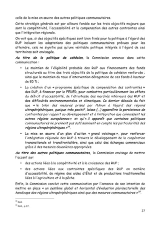 27	
  
	
  
celle de la mise en œuvre des autres politiques communautaires.
Cette stratégie générale est par ailleurs fondée sur les trois objectifs majeurs que
sont la compétitivité, l'accessibilité et la compensation des autres contraintes ainsi
que l'intégration régionale.
On voit que, si des objectifs spécifiques sont bien fixés pour la politique à l'égard des
RUP incluant les adaptations des politiques communautaires prévues pour les
atteindre, cela ne signifie pas qu'une véritable politique intégrée à l'égard de ces
territoires soit envisagée.
Au titre de la politique de cohésion, la Commission annonce dans cette
communication :
• Le maintien de l'éligibilité probable des RUP aux financements des fonds
structurels au titre des trois objectifs de la politique de cohésion renforcée ;
ainsi que le maintien du taux d'intervention dérogatoire de ces fonds à hauteur
de 85 % ;
• La création d'un « programme spécifique de compensation des contraintes »
des RUP, à financer par le FEDER, pour combattre particulièrement les effets
du déficit d'accessibilité, de l'étroitesse des marchés intérieurs des RUP et
des difficultés environnementales et climatiques. Ce dernier découle du fait
que « le bilan des mesures prises par l’Union à l’égard des régions
ultrapériphériques, quoique très positif, laisse (...) apparaître la persistance de
contraintes par rapport au développement et à l’intégration que connaissent les
autres régions européennes » et qu'« il apparaît que certaines politiques
communautaires ne prennent pas suffisamment en compte les particularités des
régions ultrapériphériques »38
.
• La mise en œuvre d'un plan d'action « grand voisinage », pour renforcer
l'intégration régionale des RUP à travers le développement de la coopération
transnationale et transfrontalière, ainsi que celui des échanges commerciaux
grâce à des mesures douanières appropriées.
Au titre des autres politiques communautaires, la Commission envisage de mettre
l'accent sur:
• des actions liées à la compétitivité et à la croissance des RUP ;
• des actions liées aux contraintes spécifiques des RUP en matière
d'accessibilité, de régime des aides d'État et de productions traditionnelles
liées à l'agriculture et à la pêche.
Enfin, la Commission conclut cette communication par l'annonce de son intention de
mettre en place « un système global et horizontal d’évaluation plurisectorielle des
handicaps des régions ultrapériphériques ainsi que des mesures communautaires »39
.
	
  	
  	
  	
  	
  	
  	
  	
  	
  	
  	
  	
  	
  	
  	
  	
  	
  	
  	
  	
  	
  	
  	
  	
  	
  	
  	
  	
  	
  	
  	
  	
  	
  	
  	
  	
  	
  	
  	
  	
  	
  	
  	
  	
  	
  	
  	
  	
  	
  	
  	
  	
  	
  	
  	
  	
  
38
	
  Ibid.	
  
39
	
  Ibid.,	
  p.17.	
  
 