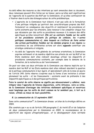28	
  
	
  
Au-delà même des mesures ou des intentions qui sont annoncées dans ce document,
deux remarques peuvent être faites sur sa teneur, parce qu'elles sont significatives
de l'approche de la question des RUP par la Commission, et qu'elles continueront de
s'illustrer dans la suite des échanges autour de cette problématique.
• L'approche de la Commission tout d’abord, n'est pas celle de la formulation
d'une politique intégrée qui partirait des caractéristiques propres des RUP,
formulerait en conséquence des objectifs et mobiliserait les procédures et
outils existants pour les atteindre, sans renoncer à les compléter chaque fois
que nécessaire par des outils ou procédures nouveaux à la mesure des défis
spécifiques qu'elles rencontrent. Elle est au contraire fondée sur les outils
et les procédures existants (la politique de cohésion, les « autres
politiques communautaires »), dans lesquels on s'efforce de faire entrer
des actions particulières fondées sur les données propres à ces régions. La
coexistence de ces différentes actions est alors supposée constituer une
stratégie cohérente et intégrée.
• Au-delà de l'approche très générale de certaines orientations, la Commission
exprime nettement et de manière répétitive son attente de voir les RUP et les
Etats membres dont elles relèvent davantage utiliser les dispositifs et
procédures communautaires existants, par exemple dans le domaine de la
formation, de la recherche ou de l'environnement.
On peut voir dans ces deux attitudes de la Commission une réserve implicite sur la
manière dont les RUP et les Etats membres dont elles relèvent abordent la question
de la politique communautaire à leur égard, et spécialement celle de la mise en œuvre
de l'article 349. Cette réserve s'exprime sous la forme d'une invitation à utiliser
pleinement les outils – et les financements – existants avant de prétendre à des
dispositifs spécifiques ou à des politiques particulières.
Faire le constat de cette réserve ne signifie pas nécessairement y adhérer, mais
intégrer dans l'approche de futures négociations, cette réticence, voire ce refus,
de la Commission d’envisager des initiatives réellement spécifiques et novatrices
aussi longtemps que les outils de droit commun ne lui semblent pas, à tort ou à
raison, utilisés au mieux de leurs possibilités.
B. La communication du 12 septembre 2007.
Dans cette communication40
, la Commission dresse un bilan de la stratégie définie en
2004.
Elle constate que « au vu de l’article 299 paragraphe 2, du traité CE et de l’adoption
de deux communications par la Commission en 2004, la reconnaissance de la
spécificité des régions ultrapériphériques… et le développement d’une véritable
	
  	
  	
  	
  	
  	
  	
  	
  	
  	
  	
  	
  	
  	
  	
  	
  	
  	
  	
  	
  	
  	
  	
  	
  	
  	
  	
  	
  	
  	
  	
  	
  	
  	
  	
  	
  	
  	
  	
  	
  	
  	
  	
  	
  	
  	
  	
  	
  	
  	
  	
  	
  	
  	
  	
  	
  
40
	
  COM	
  (2007)	
  507.	
  
 
