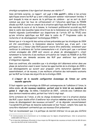29	
  
	
  
stratégie européenne à leur égard est devenue une réalité »41
.
Sans véritable surprise, ce rapport est jugé « très positif », même si les actions
spécifiques envers les RUP qui y sont citées peuvent sembler relativement limitées. Y
sont évoqués la mise en œuvre de la politique de cohésion - qui ne sort du droit
commun que pour les taux de cofinancement et l'allocation spécifique du FEDER
allouée aux RUP, la prise en compte de la situation spécifique des RUP dans la réforme
des marchés du sucre et de la banane, le traitement préférentiel accordé aux RUP
dans le cadre des nouvelles lignes directrices de la Commission sur les aides d'État à
finalité régionale (conformément aux dispositions de l'article 107 du TFUE) ainsi
qu'une initiative spécifique aux RUP dans le cadre du 7° Programme cadre de
recherche et de développement technologique (PCRDT).
Notant que si « la majorité des autres actions préconisées par les stratégies de 2004
ont été concrétisées », la Commission observe toutefois que, d'une part, « les
politiques en (…) faveur (des RUP) peuvent encore être améliorées, notamment pour
renforcer la cohérence de l'action communautaire » et, d'autre part, que « certaines
actions envisagées dès 2004 sont encore en phase de développement », citant
notamment la recherche d'une meilleure articulation de l'emploi du FEDER et du FED
qui constitue une demande ancienne des RUP pour améliorer leur potentiel
d'intégration régionale.
Dans ces conditions, elle considère que « la stratégie doit désormais entrer dans une
phase de maturation visant à saisir toutes les opportunités de la stratégie de 2004 ».
Les développements qui suivent pour proposer cette maturation appellent donc
essentiellement, et de nouveau, à une meilleure utilisation des instruments existants
par les RUP sur la base des objectifs de la stratégie 2004.
C. L’impact de la nouvelle configuration économique de l’Union sur cette
nouvelle approche
Il faut rappeler que la stratégie de 2004 est contemporaine de l'adhésion à l'Union, la
même année, de dix nouveaux membres, portant ainsi le total de ses membres de
quinze à vingt-cinq. De même, l'évaluation de 2007, coïncide avec l'adhésion des
deux derniers membres admis, portant leur total à vingt-sept.
Cette extension de l'Union, si elle ne change évidemment rien à la situation absolue
des RUP, a pour double effet d'améliorer leur situation relative compte tenu du faible
niveau de développement des nouveaux arrivants42
, et de dégrader concomitamment
l'acceptabilité politique de mesures audacieuses en leur faveur, compte tenu aussi du
caractère résolument continental que ces nouveaux Etat présentent.
Tout en reconnaissant que « la politique du marché intérieur n’a eu que peu d’effets
	
  	
  	
  	
  	
  	
  	
  	
  	
  	
  	
  	
  	
  	
  	
  	
  	
  	
  	
  	
  	
  	
  	
  	
  	
  	
  	
  	
  	
  	
  	
  	
  	
  	
  	
  	
  	
  	
  	
  	
  	
  	
  	
  	
  	
  	
  	
  	
  	
  	
  	
  	
  	
  	
  	
  	
  
41
	
   Cf.	
   Communication	
   de	
   la	
   Commission	
   sur	
   la	
   stratégie	
   pour	
   les	
   régions	
   ultrapériphériques	
  :	
   bilan	
   et	
   perspectives	
  
(COM	
  (2007)	
  507	
  final,	
  p.	
  3.	
  
42
	
  Sur	
  la	
  base	
  des	
  statistiques	
  d’Eurostat,	
  le	
  taux	
  moyen	
  du	
  PIB	
  régional	
  des	
  nouveaux	
  arrivants	
  était	
  de	
  46%	
  XX	
  alors	
  
que	
  celui	
  des	
  RUP	
  est	
  de	
  l’ordre	
  de	
  65%.	
  	
  
 