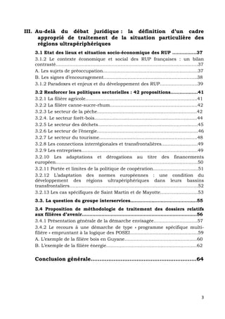 3	
  
	
  
III. Au-delà du débat juridique : la définition d’un cadre
approprié de traitement de la situation particulière des
régions ultrapériphériques
3.1 Etat des lieux et situation socio-économique des RUP …………....37
3.1.2 Le contexte économique et social des RUP françaises : un bilan
contrasté…………………………………………….……………………………………37
A. Les sujets de préoccupation……..…………...………………………………….37
B. Les signes d’encouragement……………………………………………………..38
3.1.2 Paradoxes et enjeux et du développement des RUP…………………….39
3.2 Renforcer les politiques sectorielles : 42 propositions……..…….…41
3.2.1 La filière agricole………………………………………………………………..41
3.2.2 La filière canne-sucre-rhum………………………………………………….42
3.2.3 Le secteur de la pêche…………………………………………………………42
3.2.4. Le secteur forêt-bois…………………………………………………………..44
3.2.5 Le secteur des déchets…………………………………………………………45
3.2.6 Le secteur de l’énergie………………………………………………………….46
3.2.7 Le secteur du tourisme………………………………………………………..48
3.2.8 Les connections interrégionales et transfrontalières……………………49
3.2.9 Les entreprises…………………………………………………………………..49
3.2.10 Les adaptations et dérogations au titre des financements
européen………………………………………………………………………………….50
3.2.11 Portée et limites de la politique de coopération………………………...51
3.2.12 L’adaptation des normes européennes : une condition du
développement des régions ultrapériphériques dans leurs bassins
transfrontaliers………………………………………………………………………….52
3.2.13 Les cas spécifiques de Saint Martin et de Mayotte…………………….53
3.3. La question du groupe interservices……………………………………..55
3.4 Proposition de méthodologie de traitement des dossiers relatifs
aux filières d’avenir………………………………………………………………….56
3.4.1 Présentation générale de la démarche envisagée………………………..57
3.4.2 Le recours à une démarche de type « programme spécifique multi-
filière » empruntant à la logique des POSEI………………………………………59
A. L’exemple de la filière bois en Guyane…………………………………………60
B. L’exemple de la filière énergie……………………………………………………62
Conclusion générale……………………………………………………64
 