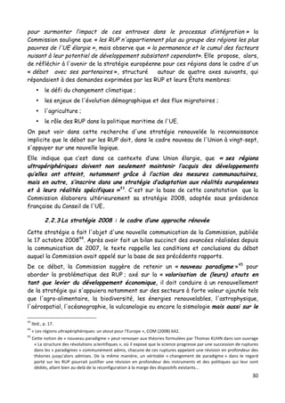 30	
  
	
  
pour surmonter l’impact de ces entraves dans le processus d’intégration » la
Commission souligne que « les RUP n'appartiennent plus au groupe des régions les plus
pauvres de l'UE élargie », mais observe que « la permanence et le cumul des facteurs
nuisant à leur potentiel de développement subsistent cependant». Elle propose, alors,
de réfléchir à l'avenir de la stratégie européenne pour ces régions dans le cadre d'un
« débat avec ses partenaires », structuré autour de quatre axes suivants, qui
répondaient à des demandes exprimées par les RUP et leurs États membres:
• le défi du changement climatique ;
• les enjeux de l'évolution démographique et des flux migratoires ;
• l'agriculture ;
• le rôle des RUP dans la politique maritime de l'UE.
On peut voir dans cette recherche d'une stratégie renouvelée la reconnaissance
implicite que le débat sur les RUP doit, dans le cadre nouveau de l'Union à vingt-sept,
s'appuyer sur une nouvelle logique.
Elle indique que c’est dans ce contexte d’une Union élargie, que « ses régions
ultrapériphériques doivent non seulement maintenir l‘acquis des développements
qu’elles ont atteint, notamment grâce à l’action des mesures communautaires,
mais en outre, s’inscrire dans une stratégie d’adaptation aux réalités européennes
et à leurs réalités spécifiques »43
. C'est sur la base de cette constatation que la
Commission élaborera ultérieurement sa stratégie 2008, adoptée sous présidence
française du Conseil de l'UE.
2.2.3 La stratégie 2008 : le cadre d’une approche rénovée
Cette stratégie a fait l'objet d'une nouvelle communication de la Commission, publiée
le 17 octobre 200844
. Après avoir fait un bilan succinct des avancées réalisées depuis
la communication de 2007, le texte rappelle les conditions et conclusions du débat
auquel la Commission avait appelé sur la base de ses précédents rapports.
De ce débat, la Commission suggère de retenir un « nouveau paradigme »45
pour
aborder la problématique des RUP ; axé sur la « valorisation de (leurs) atouts en
tant que levier du développement économique, il doit conduire à un renouvellement
de la stratégie qui s'appuiera notamment sur des secteurs à forte valeur ajoutée tels
que l'agro-alimentaire, la biodiversité, les énergies renouvelables, l'astrophysique,
l'aérospatial, l'océanographie, la vulcanologie ou encore la sismologie mais aussi sur le
	
  	
  	
  	
  	
  	
  	
  	
  	
  	
  	
  	
  	
  	
  	
  	
  	
  	
  	
  	
  	
  	
  	
  	
  	
  	
  	
  	
  	
  	
  	
  	
  	
  	
  	
  	
  	
  	
  	
  	
  	
  	
  	
  	
  	
  	
  	
  	
  	
  	
  	
  	
  	
  	
  	
  	
  
43
	
  Ibid.,	
  p.	
  17.	
  
44
	
  «	
  Les	
  régions	
  ultrapériphériques:	
  un	
  atout	
  pour	
  l'Europe	
  »,	
  COM	
  (2008)	
  642.	
  
45
	
  Cette	
  notion	
  de	
  «	
  nouveau	
  paradigme	
  »	
  peut	
  renvoyer	
  aux	
  théories	
  formulées	
  par	
  Thomas	
  KUHN	
  dans	
  son	
  ouvrage	
  
«	
  La	
  structure	
  des	
  révolutions	
  scientifiques	
  »,	
  où	
  il	
  expose	
  que	
  la	
  science	
  progresse	
  par	
  une	
  succession	
  de	
  ruptures	
  
dans	
  les	
  «	
  paradigmes	
  »	
  communément	
  admis,	
  chacune	
  de	
  ces	
  ruptures	
  appelant	
  une	
  révision	
  en	
  profondeur	
  des	
  
théories	
   jusqu'alors	
   admises.	
   De	
   la	
   même	
   manière,	
   un	
   véritable	
   «	
  changement	
   de	
   paradigme	
  »	
   dans	
   le	
   regard	
  
porté	
   sur	
   les	
   RUP	
   pourrait	
   justifier	
   une	
   révision	
   en	
   profondeur	
   des	
   instruments	
   et	
   des	
   politiques	
   qui	
   leur	
   sont	
  
dédiés,	
  allant	
  bien	
  au-­‐delà	
  de	
  la	
  reconfiguration	
  à	
  la	
  marge	
  des	
  dispositifs	
  existants...	
  	
  
	
  
 