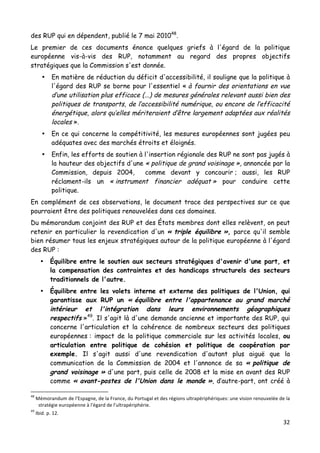 32	
  
	
  
des RUP qui en dépendent, publié le 7 mai 201048
.
Le premier de ces documents énonce quelques griefs à l'égard de la politique
européenne vis-à-vis des RUP, notamment au regard des propres objectifs
stratégiques que la Commission s'est donnée.
• En matière de réduction du déficit d'accessibilité, il souligne que la politique à
l'égard des RUP se borne pour l'essentiel « à fournir des orientations en vue
d’une utilisation plus efficace (...) de mesures générales relevant aussi bien des
politiques de transports, de l’accessibilité numérique, ou encore de l’efficacité
énergétique, alors qu’elles mériteraient d’être largement adaptées aux réalités
locales ».
• En ce qui concerne la compétitivité, les mesures européennes sont jugées peu
adéquates avec des marchés étroits et éloignés.
• Enfin, les efforts de soutien à l'insertion régionale des RUP ne sont pas jugés à
la hauteur des objectifs d'une « politique de grand voisinage », annoncée par la
Commission, depuis 2004, comme devant y concourir ; aussi, les RUP
réclament-ils un « instrument financier adéquat » pour conduire cette
politique.
En complément de ces observations, le document trace des perspectives sur ce que
pourraient être des politiques renouvelées dans ces domaines.
Du mémorandum conjoint des RUP et des États membres dont elles relèvent, on peut
retenir en particulier la revendication d'un « triple équilibre », parce qu'il semble
bien résumer tous les enjeux stratégiques autour de la politique européenne à l'égard
des RUP :
• Équilibre entre le soutien aux secteurs stratégiques d'avenir d'une part, et
la compensation des contraintes et des handicaps structurels des secteurs
traditionnels de l'autre.
• Équilibre entre les volets interne et externe des politiques de l'Union, qui
garantisse aux RUP un « équilibre entre l'appartenance au grand marché
intérieur et l'intégration dans leurs environnements géographiques
respectifs »49
. Il s'agit là d'une demande ancienne et importante des RUP, qui
concerne l'articulation et la cohérence de nombreux secteurs des politiques
européennes : impact de la politique commerciale sur les activités locales, ou
articulation entre politique de cohésion et politique de coopération par
exemple. Il s'agit aussi d'une revendication d'autant plus aiguë que la
communication de la Commission de 2004 et l'annonce de sa « politique de
grand voisinage » d'une part, puis celle de 2008 et la mise en avant des RUP
comme « avant-postes de l'Union dans le monde », d’autre-part, ont créé à
	
  	
  	
  	
  	
  	
  	
  	
  	
  	
  	
  	
  	
  	
  	
  	
  	
  	
  	
  	
  	
  	
  	
  	
  	
  	
  	
  	
  	
  	
  	
  	
  	
  	
  	
  	
  	
  	
  	
  	
  	
  	
  	
  	
  	
  	
  	
  	
  	
  	
  	
  	
  	
  	
  	
  	
  
48
	
  Mémorandum	
  de	
  l'Espagne,	
  de	
  la	
  France,	
  du	
  Portugal	
  et	
  des	
  régions	
  ultrapériphériques:	
  une	
  vision	
  renouvelée	
  de	
  la	
  
stratégie	
  européenne	
  à	
  l'égard	
  de	
  l'ultrapériphérie.	
  
49
	
  Ibid.	
  p.	
  12.	
  
 