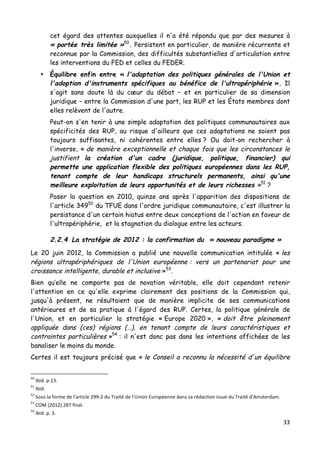 33	
  
	
  
cet égard des attentes auxquelles il n'a été répondu que par des mesures à
« portée très limitée »50
. Persistent en particulier, de manière récurrente et
reconnue par la Commission, des difficultés substantielles d'articulation entre
les interventions du FED et celles du FEDER.
• Équilibre enfin entre « l'adaptation des politiques générales de l'Union et
l'adoption d'instruments spécifiques au bénéfice de l'ultrapériphérie ». Il
s'agit sans doute là du cœur du débat – et en particulier de sa dimension
juridique – entre la Commission d'une part, les RUP et les États membres dont
elles relèvent de l'autre.
Peut-on s'en tenir à une simple adaptation des politiques communautaires aux
spécificités des RUP, au risque d'ailleurs que ces adaptations ne soient pas
toujours suffisantes, ni cohérentes entre elles ? Ou doit-on rechercher à
l'inverse, « de manière exceptionnelle et chaque fois que les circonstances le
justifient la création d'un cadre (juridique, politique, financier) qui
permette une application flexible des politiques européennes dans les RUP,
tenant compte de leur handicaps structurels permanents, ainsi qu'une
meilleure exploitation de leurs opportunités et de leurs richesses »51
?
Poser la question en 2010, quinze ans après l'apparition des dispositions de
l'article 34952
du TFUE dans l'ordre juridique communautaire, c'est illustrer la
persistance d'un certain hiatus entre deux conceptions de l'action en faveur de
l'ultrapériphérie, et la stagnation du dialogue entre les acteurs.
2.2.4 La stratégie de 2012 : la confirmation du « nouveau paradigme »
Le 20 juin 2012, la Commission a publié une nouvelle communication intitulée « les
régions ultrapériphériques de l'Union européenne : vers un partenariat pour une
croissance intelligente, durable et inclusive »53
.
Bien qu’elle ne comporte pas de novation véritable, elle doit cependant retenir
l'attention en ce qu'elle exprime clairement des positions de la Commission qui,
jusqu'à présent, ne résultaient que de manière implicite de ses communications
antérieures et de sa pratique à l'égard des RUP. Certes, la politique générale de
l'Union, et en particulier la stratégie « Europe 2020 », « doit être pleinement
appliquée dans (ces) régions (…), en tenant compte de leurs caractéristiques et
contraintes particulières »54
: il n'est donc pas dans les intentions affichées de les
banaliser le moins du monde.
Certes il est toujours précisé que « le Conseil a reconnu la nécessité d'un équilibre
	
  	
  	
  	
  	
  	
  	
  	
  	
  	
  	
  	
  	
  	
  	
  	
  	
  	
  	
  	
  	
  	
  	
  	
  	
  	
  	
  	
  	
  	
  	
  	
  	
  	
  	
  	
  	
  	
  	
  	
  	
  	
  	
  	
  	
  	
  	
  	
  	
  	
  	
  	
  	
  	
  	
  	
  
50
	
  Ibid.	
  p.13.	
  
51
	
  Ibid.	
  	
  
52
	
  Sous	
  la	
  forme	
  de	
  l'article	
  299-­‐2	
  du	
  Traité	
  de	
  l'Union	
  Européenne	
  dans	
  sa	
  rédaction	
  issue	
  du	
  Traité	
  d'Amsterdam.	
  	
  
53
	
  COM	
  (2012)	
  287	
  final.	
  
54
	
  Ibid.	
  p.	
  3.	
  
 