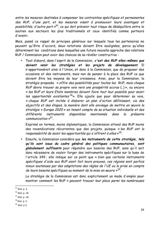 34	
  
	
  
entre les mesures destinées à compenser les contraintes spécifiques et permanentes
des RUP, d'une part, et les mesures visant à promouvoir leurs avantages et
possibilités, d'autre part »55
, ce qui doit prévenir tout risque de déséquilibre entre le
soutien aux secteurs les plus traditionnels et ceux identifiés comme porteurs
d'avenir.
Mais, passé ce rappel de principes généraux sur lesquels tous les partenaires ne
peuvent qu'être d'accord, deux notations doivent être soulignées, parce qu'elles
déterminent les conditions dans lesquelles une future nouvelle approche des relations
RUP / Commission peut avoir des chances de se révéler constructive :
• Tout d’abord, dans l'esprit de la Commission, c'est des RUP elles-mêmes que
doivent venir les stratégies et les projets de développement. Il
n'appartiendrait ainsi à l'Union, et donc à la Commission, que de proposer des
occasions et des instruments, mais non de penser à la place des RUP ce que
doivent être les moyens de leur croissance. Ainsi, pour la Commission, la
stratégie proposée « offre des possibilités pour toutes les RUP, mais chaque
RUP devra trouver sa propre voie vers une prospérité accrue (..) », ou encore
« les RUP et leurs Etats membres doivent faire tout leur possible pour saisir
les opportunités existantes 56
». Elle ajoute que pour déterminer sa voie,
« chaque RUP est invitée à élaborer un plan d'action définissant, via des
objectifs et des étapes, la manière dont elle envisage de mettre en œuvre la
stratégie « Europe 2020 » en tenant compte de sa situation individuelle et des
différents instruments disponibles mentionnés dans la présente
communication »57
.
Exprimé en termes, moins diplomatiques, la Commission attend des RUP moins
des revendications récurrentes que des projets, puisque « les RUP ont la
responsabilité de saisir les opportunités qui s'offrent à elles »58
.
• Ensuite, la Commission considère que les instruments de cette stratégie, tels
qu'ils sont issus du cadre général des politiques communautaires, sont
globalement suffisants pour répondre aux besoins des RUP, sans qu'il soit
donc nécessaire de vouloir forger des instruments spécifiques sur la base de
l'article 349 ; elle indique sur ce point que « bien que certains instruments
spécifiques d'aide aux RUP aient fait leurs preuves, ces régions sont parfois
mieux soutenues par des adaptations des règles de l'UE ou la prise en compte
de leurs besoins spécifiques au moment de la mise en œuvre »59
.
La stratégie de la Commission est donc explicitement un mode d'emploi pour
montrer comment les RUP « peuvent trouver leur place parmi les nombreuses
	
  	
  	
  	
  	
  	
  	
  	
  	
  	
  	
  	
  	
  	
  	
  	
  	
  	
  	
  	
  	
  	
  	
  	
  	
  	
  	
  	
  	
  	
  	
  	
  	
  	
  	
  	
  	
  	
  	
  	
  	
  	
  	
  	
  	
  	
  	
  	
  	
  	
  	
  	
  	
  	
  	
  	
  
55
	
  Ibid.	
  p.	
  3.	
  
56
	
  Ibid.	
  p.	
  18.	
  
57
	
  Ibid.	
  p.	
  18.	
  
58	
  
Ibid.	
  p.	
  5.	
  
59	
  	
  
Ibid.	
  p	
  3.	
  
 
