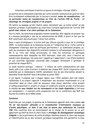 35	
  
	
  
initiatives contribuant à mettre en œuvre la stratégie « Europe 2020 ».
La position de la Commission exprimée par cette nouvelle communication pourrait donc
être brutalement schématisée par le raccourci suivant: moins de revendications – et
en particulier moins de revendications au titre de l'article 349 du Traité – et
davantage de stratégies propres et de projets.
On notera au passage qu'elle illustre assez clairement que, au moins autant qu'une
question juridique, la philosophie qui sous-tend l'actuelle application de l'article 349
paraît bien relever d'un choix politique de la Commission.
Pour le reste, les évolutions proposées restent modérées. Elle rappelle en premier lieu
le « nouveau paradigme » issu de sa communication de 2008, à savoir le fait que les
RUP constituent des atouts pour l'Union tout entière.
Deux « axes stratégiques » d'action sont par ailleurs ajoutés à ceux de la stratégie
2004 : le renforcement de la dimension sociale et l'intégration de la « lutte contre le
changement climatique dans les politiques pertinentes ». La Commission propose, au-
delà, de reconduire des dispositifs existants (comme le cofinancement dérogatoire à
85 % au titre des fonds structurels), et liste les initiatives et politiques
communautaires dans lesquelles les RUP devraient, selon elle, venir s'inscrire de
manière plus dynamique, non sans avoir rappelé qu'il appartenait « aux Etats membres
et aux autorités régionales concernés (de) s'engager fermement à optimiser le
potentiel de chaque RUP ».
La seule novation pratique - relative – à retenir de cette communication est sans
doute celle d'un « plan d'action » à élaborer par chaque RUP. Cette trajectoire a été
souhaitée par le Commissaire HAHN, notamment lors de son intervention devant le
deuxième forum des RUP réuni à Bruxelles en juillet 2012.
A cet égard, il propose que « chaque région, avec l'État membre dont elle relève,
réfléchisse à sa propre capacité à moderniser ses secteurs traditionnels et à se
diversifier dans un choix ciblé de nouveaux. Vous devez identifier votre produit
(« selling proposition ») propre et unique et construire ensuite un plan d'action pour
le réaliser en vous fondant sur les instruments et les fonds disponibles (c'est nous
qui soulignons) » ; il reprend cette proposition lors de la conférence des RUP aux
Açores en octobre de la même année.
Conclusion
Explicitée par ces propos, la position de la Commission apparaît donc bien comme une
fin de non-recevoir adressée à la revendication d'instruments nouveaux ou
d'outils spécifiques, et donc à une mise en œuvre plus audacieuse de l'article
349. Elle constitue bien un renversement de la charge de la preuve en ce qu’il
appartient aux RUP de faire le choix d’une « stratégie de développement économique
intégrée ». De la pertinence de cette stratégie résultera ensuite le choix des moyens
et l’identification du ou des vecteurs juridiques susceptibles d’en permettre la mise
 