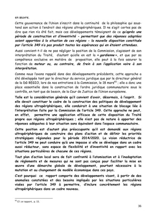 36	
  
	
  
en œuvre.
Cette gouvernance de l’Union s’inscrit dans la continuité de la philosophie qui sous-
tend son action à l’endroit des régions ultrapériphériques. Il ne s’agit certes pas de
dire que rien n’a été fait, mais ces développements témoignent de ce qu’après une
période de construction et d’inventivité - permettant que des réponses adaptées
soient apportées à la situation de ces régions - la nouvelle disposition constituée
par l’article 349 n’a pas produit toutes les espérances qui en étaient attendues.
Aussi convient-t-il de ne pas négliger la position de la Commission, s’agissant de son
interprétation du Traité, d’autant qu’elle en est la « gardienne », et que par sa
compétence exclusive en matière de proposition, elle peut à la fois assurer la
fonction de moteur ou, au contraire, de frein à son l’application voire à son
interprétation.
Comme nous l’avons rappelé dans des développements précédents, cette approche a
été développée tant par le directeur du service juridique que par le directeur général
de la DG REGIO, lors de nos entretiens à la Commission, le 18 mars60
; elle a donc une
place essentielle dans la construction de l’ordre juridique communautaire sous le
contrôle, en tant que de besoin, de la Cour de Justice de l’Union européenne.
Telle est la considération générale qu’il convient d’avoir, désormais, à l’esprit. Si
elle devait constituer le cadre de la construction des politiques de développement
des régions ultrapériphériques, elle conduirait à une situation de blocage liée à
l’interprétation faite par la Commission de l’article 349. Cette approche ne peut,
en effet, permettre une application efficace de cette disposition du Traité
propre aux régions ultrapériphériques ; elle n’est pas de nature à apporter des
réponses adéquates à leur situation sans équivalent dans l’espace communautaire.
Cette position est d’autant plus préoccupante qu’il est demandé aux régions
ultrapériphériques de construire des plans d’action et de définir les priorités
stratégiques régionales pour la période 2014/2020. La vision réductrice de
l’article 349 ne peut conduire qu’à une impasse si elle se développe dans un cadre
aussi réducteur, sans espace de flexibilité et d’inventivité en rapport avec les
situations particulières de chacune de ces régions.
Tout plan d’action local sera de fait confronté à l’atomisation et à l’inadaptation
de règlements et de mesures qui ne sont pas conçus pour faciliter la mise en
œuvre d’une démarche globale de développement, pourtant nécessaire à la
mutation et au changement de modèle économique dans ces pays.
C’est pourquoi ce rapport comporte des développements visant, à partir de des
anomalies constatées et des besoins impliqués par les situations particulières
visées par l’article 349 à permettre, d’inclure concrètement les régions
ultrapériphériques dans un cadre nouveau.
	
  	
  	
  	
  	
  	
  	
  	
  	
  	
  	
  	
  	
  	
  	
  	
  	
  	
  	
  	
  	
  	
  	
  	
  	
  	
  	
  	
  	
  	
  	
  	
  	
  	
  	
  	
  	
  	
  	
  	
  	
  	
  	
  	
  	
  	
  	
  	
  	
  	
  	
  	
  	
  	
  	
  	
  
60
	
  Cf.	
  ce	
  rapport,	
  	
  p.	
  15.	
  
 