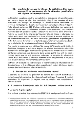 37	
  
	
  
III. Au-delà de la base juridique : la définition d’un cadre
approprié de traitement de la situation particulière
des régions ultrapériphériques
La législation européenne relative aux spécificités des régions ultrapériphériques a
une histoire longue de plus d’un demi-siècle. Malgré des avancées sérieuses
permettant une politique de rattrapage et d’investissements structurels, ces
politiques n’ont pas permis de doter ces régions d’un cadre réglementaire et législatif
fidèle à l’esprit de l’article 349. D’ailleurs, si le standard global de vie a augmenté, la
précarité sociale reste extrêmement présente. Structurellement, ces économies
régionales sont en graves difficultés. L’ampleur des négociations entre Bruxelles et
Paris n’a pas conduit à des solutions suffisamment stables, lisibles et adaptées à ces
régions, entretenant ainsi un climat d’incertitude, d’insécurité, voire de suspicions sur
les revendications des RUP. C’est cette situation qui, précisément, ne permet pas de
sortir de la logique du rattrapage et du handicap pour aller vers une démarche fondée
sur la valorisation des atouts et une politique de développement efficace.
Pour remplir la mission, qui nous a été confiée, chaque RUP française a été visitée : la
Guadeloupe, la Guyane, la Martinique, Mayotte, La Réunion, Saint Martin. A l’occasion
de ces visites et des appels à contributions que nous avons transmis aux différentes
institutions concernées, des documents d’une grande qualité nous ont été remis ;
certains d’entre eux ont été longuement présentés à l’occasion des réunions de
travail. Aussi, nous tenons à remercier vivement toutes ces personnes et instances
pour la qualité de leurs interventions ou contributions61
.
Ce travail est le résumé des problématiques et incohérences qu’ils ont présentées lors
de nos échanges et la synthèse des idées, propositions et projets développés à cette
occasion dans les différentes collectivités visitées.
3.1 Etat des lieux et situation socio-économique des RUP
Il convient, au préalable, de présenter de manière délibérément synthétique le
contexte social et économique des régions ultrapériphériques françaises. Il ne s’agit
aucunement de stigmatiser ces régions, mais de rappeler sans complaisance la
situation actuelle.
3.1.2 Le contexte économique et social des RUP françaises : un bilan contrasté
A. Les sujets de préoccupation
A la veille de la période de programmation 2014/2020, les régions ultrapériphériques
	
  	
  	
  	
  	
  	
  	
  	
  	
  	
  	
  	
  	
  	
  	
  	
  	
  	
  	
  	
  	
  	
  	
  	
  	
  	
  	
  	
  	
  	
  	
  	
  	
  	
  	
  	
  	
  	
  	
  	
  	
  	
  	
  	
  	
  	
  	
  	
  	
  	
  	
  	
  	
  	
  	
  	
  
61
	
  Les	
  développements	
  présentés	
  dans	
  cette	
  partie	
  s’appuient,	
  outre	
  ces	
  entretiens,	
  sur	
  une	
  synthèse	
  de	
  faite	
  par	
  la	
  
Représentation	
  permanente	
  française	
  à	
  Bruxelles	
  (au	
  18	
  mars	
  2013)	
  sur	
  «	
  l’ensemble	
  des	
  mesures	
  dérogatoires	
  en	
  
faveur	
  des	
  RUP	
  appliquées	
  dans	
  le	
  cadre	
  de	
  la	
  législation	
  actuelle	
  ou	
  envisagées	
  dans	
  le	
  cadre	
  de	
  la	
  révision	
  des	
  
politiques	
   européennes	
   pour	
   la	
   fin	
   2013	
  ».	
   Nous	
   tenons	
   à	
   exprimer	
   nos	
   plus	
   sincères	
   remerciements	
   à	
   la	
  
Représentation	
  permanente	
  pour	
  avoir	
  mis	
  à	
  notre	
  disposition	
  ce	
  document	
  très	
  complet.	
  
 