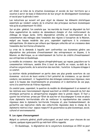 38	
  
	
  
ont établi un bilan de la situation économique et sociale de leur territoire qui a
vocation à servir de base à l’élaboration de leur projet de développement économique
et social pour la période à venir.
Les indications qui suivent ont pour objet de résumer les éléments statistiques
essentiels qui rendent compte de la situation des principaux secteurs économiques
tels qu’ils se présentaient fin 2012.
Sur un plan général, l’on constate que les marchés du travail se dégradent du fait
d’une augmentation du nombre de demandeurs d’emploi et d’un renforcement du
chômage de longue durée. Cette dégradation entraîne un ralentissement de la
consommation des ménages dans l’ensemble des régions à l’exception de la Réunion,
malgré une hausse modérée des prix, cependant supérieure à la croissance
métropolitaine. On observe par ailleurs que l’épargne collectée est en croissance dans
l’ensemble des territoires ultramarins.
La crise de la demande à laquelle sont confrontées ces économies génère une
dégradation des prévisions d’investissement des entrepreneurs en Guyane, à la
Réunion, en Martinique, ou un ralentissement de l’octroi de crédits d’investissement
aux entreprises en Guadeloupe.
Le modèle de croissance des régions ultrapériphériques, qui repose jusqu’alors sur la
consommation intérieure, semble être à bout de souffle en raison, au-delà de la
situation conjoncturelle, de la saturation des marchés ; toutefois la Guyane échappe à
ce constat.
La solution réside probablement en partie dans une plus grande ouverture de ces
économies vis-à-vis de leurs voisins à fort potentiel de croissance, ce qui devrait
conduire, non seulement, à l’augmentation des échanges commerciaux régionaux, mais
aussi à la hausse des investissements en provenance et à destination de ces pays,
voire à la constitution de filières régionales.
Ce constat pose, cependant, la question du modèle de développement à un moment où
les relations avec l’environnement régional suscitent un intérêt renouvelé du fait des
stratégies portuaires ou aéroportuaires engagées dans la grande région. Il faut y
ajouter les initiatives prises par l’Etat de susciter et d’accompagner la mise en place
d’une diplomatie territorialisée afin de renforcer la représentation des conseils
régionaux dans la diplomatie territoriale française et, plus fondamentalement, de
permettre une implication réelle des collectivités régionales dans le champ de la
diplomatie relative à leur espace respectif de gouvernance au plan économique, social,
culturel et environnemental.
B. Les signes d’encouragement
Malgré ce contexte général, plutôt préoccupant, on peut noter, pour chacune de ces
régions, quelques signes positifs qui méritent d’être rappelés.
- En Guadeloupe, la dégradation de la conjoncture économique en 2012 ne peut
 