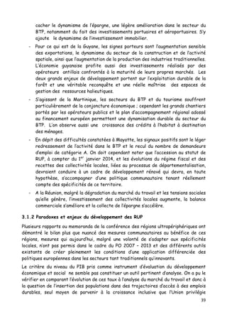 39	
  
	
  
cacher le dynamisme de l’épargne, une légère amélioration dans le secteur du
BTP, notamment du fait des investissements portuaires et aéroportuaires. S’y
ajoute le dynamisme de l’investissement immobilier.
- Pour ce qui est de la Guyane, les signes porteurs sont l’augmentation sensible
des exportations, le dynamisme du secteur de la construction et de l’activité
spatiale, ainsi que l’augmentation de la production des industries traditionnelles.
L’économie guyanaise profite aussi des investissements réalisés par des
opérateurs antillais confrontés à la maturité de leurs propres marchés. Les
deux grands enjeux de développement portent sur l’exploitation durable de la
forêt et une véritable reconquête et une réelle maîtrise des espaces de
gestion des ressources halieutiques.
- S’agissant de la Martinique, les secteurs du BTP et du tourisme souffrent
particulièrement de la conjoncture économique ; cependant les grands chantiers
portés par les opérateurs publics et le plan d’accompagnement régional adossé
au financement européen permettent une dynamisation durable du secteur du
BTP. L’on observe aussi une croissance des crédits à l’habitat à destination
des ménages.
- En dépit des difficultés constatées à Mayotte, les signaux positifs sont le léger
redressement de l’activité dans le BTP et le recul du nombre de demandeurs
d’emploi de catégorie A. On doit cependant noter que l’accession au statut de
RUP, à compter du 1er
janvier 2014, et les évolutions du régime fiscal et des
recettes des collectivités locales, liées au processus de départementalisation,
devraient conduire à un cadre de développement rénové qui devra, en toute
hypothèse, s’accompagner d’une politique communautaire tenant réellement
compte des spécificités de ce territoire.
- A la Réunion, malgré la dégradation du marché du travail et les tensions sociales
qu’elle génère, l’investissement des collectivités locales augmente, la balance
commerciale s’améliore et la collecte de l’épargne s’accélère.
3.1.2 Paradoxes et enjeux du développement des RUP
Plusieurs rapports ou memoranda de la conférence des régions ultrapériphériques ont
démontré le bilan plus que nuancé des mesures communautaires au bénéfice de ces
régions, mesures qui aujourd’hui, malgré une volonté de s’adapter aux spécificités
locales, n’ont pas permis dans le cadre du PO 2007 – 2013 et des différents outils
existants de créer pleinement les conditions d’une application différenciée des
politiques européennes dans les secteurs tant traditionnels qu’innovants.
Le critère du niveau du PIB pris comme instrument d’évaluation du développement
économique et social ne semble pas constituer un outil pertinent d’analyse. On a pu le
vérifier en comparant l’évolution de ces taux à l’analyse du marché du travail et donc à
la question de l’insertion des populations dans des trajectoires d’accès à des emplois
durables, seul moyen de parvenir à la croissance inclusive que l’Union privilégie
 
