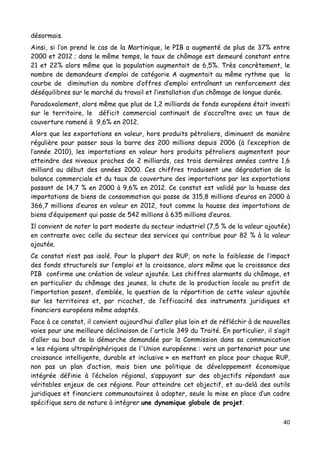 40	
  
	
  
désormais.
Ainsi, si l’on prend le cas de la Martinique, le PIB a augmenté de plus de 37% entre
2000 et 2012 ; dans le même temps, le taux de chômage est demeuré constant entre
21 et 22% alors même que la population augmentait de 6,5%. Très concrètement, le
nombre de demandeurs d’emploi de catégorie A augmentait au même rythme que la
courbe de diminution du nombre d’offres d’emploi entraînant un renforcement des
déséquilibres sur le marché du travail et l’installation d’un chômage de longue durée.
Paradoxalement, alors même que plus de 1,2 milliards de fonds européens était investi
sur le territoire, le déficit commercial continuait de s’accroître avec un taux de
couverture ramené à 9,6% en 2012.
Alors que les exportations en valeur, hors produits pétroliers, diminuent de manière
régulière pour passer sous la barre des 200 millions depuis 2006 (à l’exception de
l’année 2010), les importations en valeur hors produits pétroliers augmentent pour
atteindre des niveaux proches de 2 milliards, ces trois dernières années contre 1,6
milliard au début des années 2000. Ces chiffres traduisent une dégradation de la
balance commerciale et du taux de couverture des importations par les exportations
passant de 14,7 % en 2000 à 9,6% en 2012. Ce constat est validé par la hausse des
importations de biens de consommation qui passe de 315,8 millions d’euros en 2000 à
366,7 millions d’euros en valeur en 2012, tout comme la hausse des importations de
biens d’équipement qui passe de 542 millions à 635 millions d’euros.
Il convient de noter la part modeste du secteur industriel (7,5 % de la valeur ajoutée)
en contraste avec celle du secteur des services qui contribue pour 82 % à la valeur
ajoutée.
Ce constat n’est pas isolé. Pour la plupart des RUP, on note la faiblesse de l’impact
des fonds structurels sur l’emploi et la croissance, alors même que la croissance des
PIB confirme une création de valeur ajoutée. Les chiffres alarmants du chômage, et
en particulier du chômage des jeunes, la chute de la production locale au profit de
l’importation posent, d’emblée, la question de la répartition de cette valeur ajoutée
sur les territoires et, par ricochet, de l’efficacité des instruments juridiques et
financiers européens même adaptés.
Face à ce constat, il convient aujourd’hui d’aller plus loin et de réfléchir à de nouvelles
voies pour une meilleure déclinaison de l'article 349 du Traité. En particulier, il s’agit
d’aller au bout de la démarche demandée par la Commission dans sa communication
« les régions ultrapériphériques de l'Union européenne : vers un partenariat pour une
croissance intelligente, durable et inclusive » en mettant en place pour chaque RUP,
non pas un plan d’action, mais bien une politique de développement économique
intégrée définie à l’échelon régional, s’appuyant sur des objectifs répondant aux
véritables enjeux de ces régions. Pour atteindre cet objectif, et au-delà des outils
juridiques et financiers communautaires à adapter, seule la mise en place d’un cadre
spécifique sera de nature à intégrer une dynamique globale de projet.
 