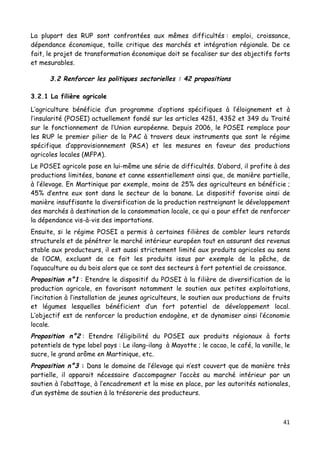 41	
  
	
  
La plupart des RUP sont confrontées aux mêmes difficultés : emploi, croissance,
dépendance économique, taille critique des marchés et intégration régionale. De ce
fait, le projet de transformation économique doit se focaliser sur des objectifs forts
et mesurables.
3.2 Renforcer les politiques sectorielles : 42 propositions
3.2.1 La filière agricole
L’agriculture bénéficie d’un programme d’options spécifiques à l’éloignement et à
l’insularité (POSEI) actuellement fondé sur les articles 42§1, 43§2 et 349 du Traité
sur le fonctionnement de l’Union européenne. Depuis 2006, le POSEI remplace pour
les RUP le premier pilier de la PAC à travers deux instruments que sont le régime
spécifique d’approvisionnement (RSA) et les mesures en faveur des productions
agricoles locales (MFPA).
Le POSEI agricole pose en lui-même une série de difficultés. D’abord, il profite à des
productions limitées, banane et canne essentiellement ainsi que, de manière partielle,
à l’élevage. En Martinique par exemple, moins de 25% des agriculteurs en bénéficie ;
45% d’entre eux sont dans le secteur de la banane. Le dispositif favorise ainsi de
manière insuffisante la diversification de la production restreignant le développement
des marchés à destination de la consommation locale, ce qui a pour effet de renforcer
la dépendance vis-à-vis des importations.
Ensuite, si le régime POSEI a permis à certaines filières de combler leurs retards
structurels et de pénétrer le marché intérieur européen tout en assurant des revenus
stable aux producteurs, il est aussi strictement limité aux produits agricoles au sens
de l’OCM, excluant de ce fait les produits issus par exemple de la pêche, de
l’aquaculture ou du bois alors que ce sont des secteurs à fort potentiel de croissance.
Proposition n°1 : Etendre le dispositif du POSEI à la filière de diversification de la
production agricole, en favorisant notamment le soutien aux petites exploitations,
l’incitation à l’installation de jeunes agriculteurs, le soutien aux productions de fruits
et légumes lesquelles bénéficient d’un fort potentiel de développement local.
L’objectif est de renforcer la production endogène, et de dynamiser ainsi l’économie
locale.
Proposition n°2 : Etendre l’éligibilité du POSEI aux produits régionaux à forts
potentiels de type label pays : Le ilang-ilang à Mayotte ; le cacao, le café, la vanille, le
sucre, le grand arôme en Martinique, etc.
Proposition n°3 : Dans le domaine de l’élevage qui n’est couvert que de manière très
partielle, il apparait nécessaire d’accompagner l’accès au marché intérieur par un
soutien à l’abattage, à l’encadrement et la mise en place, par les autorités nationales,
d’un système de soutien à la trésorerie des producteurs.
 
