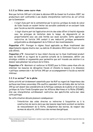 42	
  
	
  
3.2.2 La filière canne-sucre-rhum
Bien que l’article 349 soit cité dans la décision 659 du Conseil du 9 octobre 2007, les
producteurs sont confrontés à une double interprétation restrictive de cet article
par la Commission :
- il s’agit d’une part de la contestation par le service juridique du mode de calcul
de l’aide fiscale en voulant limiter les surcoûts constatés et en excluant l’aide
pour l’accès au marché communautaire ;
- il s’agit d’autre part de l’application stricte des aides d’Etat à finalité régionale
avec les principes de limitation dans le temps, de dégressivité et de
proportionnalité avec une aide limitée aux seuls surcoûts. Cette application
restrictive de l’article 349 conduit à une insécurité juridique permanente
préjudiciable au développement de la filière et des investissements.
Proposition n°4 : Proroger le régime fiscal applicable au Rhum traditionnel des
départements-régions d’outre-mer, au-delà du 31 décembre 2013 (volet fiscal et volet
aide d’Etat).
Proposition n°5 : Concernant le taux réduit d’accise sur le rhum traditionnel produit
dans les DOM et au regard de la position actuelle de la Commission, définir une
stratégie crédible et argumentée pour permettre que soit trouvée une solution à ce
dossier sans pénaliser les acteurs de la filière.
Proposition n°6 : Maintenir et renforcer le POSEI pour la filière canne-rhum afin de
stabiliser les mesures de dérogation fiscale et étendre la mesure à la dimension
« politique commerciale » de l’article 349 par un accompagnement à l’accès au marché
intérieur.
3.2.3 Le secteur63
de la pêche
Cette activité est évidemment essentielle pour les RUP au regard de l’importance des
surfaces maritimes concernées. Elle souffre cependant d’un véritable déni de l’article
349 qui est absent des considérants de la Politique commune de la pêche et de la base
juridique du futur Fonds Européen pour les Affaires Maritimes et la Pêche (FEAMP),
d’où une interprétation extrêmement restrictive des spécificités outre-mer dans
cette politique.
De cette situation découle plusieurs conséquences :
-­‐ l’interdiction des aides directes ou indirectes à l’acquisition ou à la
construction de navire alors que des besoins importants existent en matière
de renouvellement de la flotte, d’adaptation des navires, de respect des
normes de sécurité, d’efficience des normes énergétiques.
	
  	
  	
  	
  	
  	
  	
  	
  	
  	
  	
  	
  	
  	
  	
  	
  	
  	
  	
  	
  	
  	
  	
  	
  	
  	
  	
  	
  	
  	
  	
  	
  	
  	
  	
  	
  	
  	
  	
  	
  	
  	
  	
  	
  	
  	
  	
  	
  	
  	
  	
  	
  	
  	
  	
  	
  
63
	
  Nous	
  employons	
  à	
  dessein	
  l’expression	
  «	
  secteur	
  »	
  pour	
  bien	
  signifier	
  qu’il	
  n’existe	
  pas	
  de	
  filière	
  organisée	
  dans	
  les	
  
domaines	
  concernés.	
  	
  
 