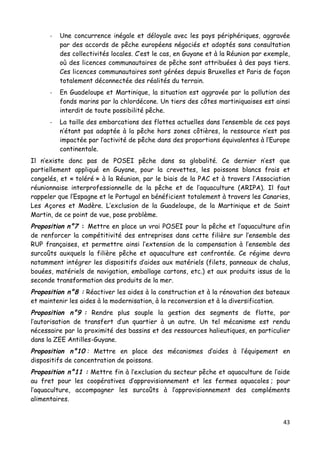 43	
  
	
  
-­‐ Une concurrence inégale et déloyale avec les pays périphériques, aggravée
par des accords de pêche européens négociés et adoptés sans consultation
des collectivités locales. C’est le cas, en Guyane et à la Réunion par exemple,
où des licences communautaires de pêche sont attribuées à des pays tiers.
Ces licences communautaires sont gérées depuis Bruxelles et Paris de façon
totalement déconnectée des réalités du terrain.
-­‐ En Guadeloupe et Martinique, la situation est aggravée par la pollution des
fonds marins par la chlordécone. Un tiers des côtes martiniquaises est ainsi
interdit de toute possibilité pêche.
-­‐ La taille des embarcations des flottes actuelles dans l’ensemble de ces pays
n’étant pas adaptée à la pêche hors zones côtières, la ressource n’est pas
impactée par l’activité de pêche dans des proportions équivalentes à l’Europe
continentale.
Il n’existe donc pas de POSEI pêche dans sa globalité. Ce dernier n’est que
partiellement appliqué en Guyane, pour la crevettes, les poissons blancs frais et
congelés, et « toléré » à la Réunion, par le biais de la PAC et à travers l’Association
réunionnaise interprofessionnelle de la pêche et de l’aquaculture (ARIPA). Il faut
rappeler que l’Espagne et le Portugal en bénéficient totalement à travers les Canaries,
Les Açores et Madère. L’exclusion de la Guadeloupe, de la Martinique et de Saint
Martin, de ce point de vue, pose problème.
Proposition n°7 : Mettre en place un vrai POSEI pour la pêche et l’aquaculture afin
de renforcer la compétitivité des entreprises dans cette filière sur l’ensemble des
RUP françaises, et permettre ainsi l’extension de la compensation à l’ensemble des
surcoûts auxquels la filière pêche et aquaculture est confrontée. Ce régime devra
notamment intégrer les dispositifs d’aides aux matériels (filets, panneaux de chalus,
bouées, matériels de navigation, emballage cartons, etc.) et aux produits issus de la
seconde transformation des produits de la mer.
Proposition n°8 : Réactiver les aides à la construction et à la rénovation des bateaux
et maintenir les aides à la modernisation, à la reconversion et à la diversification.
Proposition n°9 : Rendre plus souple la gestion des segments de flotte, par
l’autorisation de transfert d’un quartier à un autre. Un tel mécanisme est rendu
nécessaire par la proximité des bassins et des ressources halieutiques, en particulier
dans la ZEE Antilles-Guyane.
Proposition n°10 : Mettre en place des mécanismes d’aides à l’équipement en
dispositifs de concentration de poissons.
Proposition n°11 : Mettre fin à l’exclusion du secteur pêche et aquaculture de l’aide
au fret pour les coopératives d’approvisionnement et les fermes aquacoles ; pour
l’aquaculture, accompagner les surcoûts à l’approvisionnement des compléments
alimentaires.
 