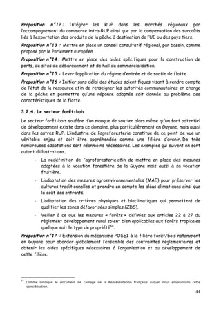 44	
  
	
  
Proposition n°12 : Intégrer les RUP dans les marchés régionaux par
l’accompagnement du commerce intra-RUP ainsi que par la compensation des surcoûts
liés à l’exportation des produits de la pêche à destination de l’UE ou des pays tiers.
Proposition n°13 : Mettre en place un conseil consultatif régional, par bassin, comme
proposé par le Parlement européen.
Proposition n°14 : Mettre en place des aides spécifiques pour la construction de
ports, de sites de débarquement et de hall de commercialisation.
Proposition n°15 : Lever l’application du régime d’entrée et de sortie de flotte
Proposition n°16 : Initier sans délai des études scientifiques visant à rendre compte
de l’état de la ressource afin de renseigner les autorités communautaires en charge
de la pêche et permettre qu’une réponse adaptée soit donnée au problème des
caractéristiques de la flotte.
3.2.4. Le secteur forêt-bois
Le secteur forêt-bois souffre d’un manque de soutien alors même qu’un fort potentiel
de développement existe dans ce domaine, plus particulièrement en Guyane, mais aussi
dans les autres RUP. L’industrie de l’agroforesterie constitue de ce point de vue un
véritable enjeu et doit être appréhendée comme une filière d’avenir. De très
nombreuses adaptations sont néanmoins nécessaires. Les exemples qui suivent en sont
autant d’illustrations.
-­‐ La redéfinition de l’agroforesterie afin de mettre en place des mesures
adaptées à la vocation forestière de la Guyane mais aussi à sa vocation
fruitière.
-­‐ L’adaptation des mesures agroenvironnementales (MAE) pour préserver les
cultures traditionnelles et prendre en compte les aléas climatiques ainsi que
le coût des entrants.
-­‐ L’adaptation des critères physiques et bioclimatiques qui permettent de
qualifier les zones défavorisées simples (ZDS).
-­‐ Veiller à ce que les mesures « forêts » définies aux articles 22 à 27 du
règlement développement rural soient bien applicables aux forêts tropicales
quel que soit le type de propriété64
.
Proposition n°17 : Extension du mécanisme POSEI à la filière forêt/bois notamment
en Guyane pour aborder globalement l’ensemble des contraintes réglementaires et
obtenir les aides spécifiques nécessaires à l’organisation et au développement de
cette filière.
	
  	
  	
  	
  	
  	
  	
  	
  	
  	
  	
  	
  	
  	
  	
  	
  	
  	
  	
  	
  	
  	
  	
  	
  	
  	
  	
  	
  	
  	
  	
  	
  	
  	
  	
  	
  	
  	
  	
  	
  	
  	
  	
  	
  	
  	
  	
  	
  	
  	
  	
  	
  	
  	
  	
  	
  
64
	
   Comme	
   l’indique	
   le	
   document	
   de	
   cadrage	
   de	
   la	
   Représentation	
   française	
   auquel	
   nous	
   empruntons	
   cette	
  
considération.	
  	
  
 