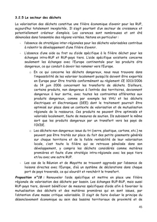 45	
  
	
  
3.2.5 Le secteur des déchets
La valorisation des déchets constitue une filière économique d’avenir pour les RUP,
aujourd’hui totalement inexploitée. Il s’agit pourtant d’un secteur de croissance et
potentiellement créateur d’emplois. Les carences sont nombreuses et ont été
dénoncées dans l’ensemble des régions visitées. Notons en particulier :
-­‐ l’absence de stratégies inter-régionales pour les déchets valorisables contribue
à ralentir le développement d’une filière d’avenir.
-­‐ L’absence d’une aide au fret ou d’aide spécifique à la filière déchet pour les
échanges intra-RUP et RUP-pays tiers. L’aide spécifique existante concerne
seulement les échanges avec l’Europe continentale pour les produits dits
dangereux, ce qui conduit à devoir les ramener vers l’Europe.
o En ce qui concerne les déchets dangereux, nous nous trouvons dans
l’impossibilité de les valoriser localement puisqu’ils doivent être exportés
en Europe pour être traités conformément au règlement CE 1013/2006
du 14 juin 2006 concernant les transferts de déchets. D’ailleurs,
certains produits, non dangereux à l’entrée des territoires, deviennent
dangereux à leur sortie, avec toutes les contraintes afférentes aux
produits dangereux, comme par exemple les VHU et les déchets
électriques et électroniques (DEE) dont le traitement pourrait être
optimisé sur place dans un contexte de valorisation et de mutualisation
régionale de la ressource. Ces produits ne peuvent être optimisés et
valorisés localement, faute de mesures de soutien. Ils subissent le même
sort que les produits dangereux par un transfert vers les pays de
l’OCDE.
o Les déchets non dangereux issus du tri (verre, plastique, cartons, etc.) ne
peuvent pas être traités sur place du fait des petits gisements générés
sur chaque territoire et de la faible rentabilité de leur valorisation
locale, c’est toute la filière qui se retrouve pénalisée dans son
développement, y compris les déchets considérés comme matières
premières et faute d’une stratégie intra-régionale avec les pays tiers
et/ou avec une autre RUP.
-­‐ Les cas de la Réunion et de Mayotte se trouvent aggravés par l’absence de
liaisons directes avec l’Europe, d’où un système de déclarations dans chaque
port de pays traversés, ce qui alourdit et renchérit le transfert.
Proposition n°18 : Renouveler l’aide spécifique et mettre en place une filière
régionale de valorisation des déchets par bassin. Les échanges RUP-RUP, mais aussi
RUP-pays tiers, doivent bénéficier de mesures spécifiques d’aide afin à favoriser la
mutualisation des déchets et des matières premières qui en sont issues, par
l’obtention d’une masse critique valorisable. Il s’agit de faire évoluer le principe du
désenclavement économique au sein des bassins territoriaux de proximité et de
 