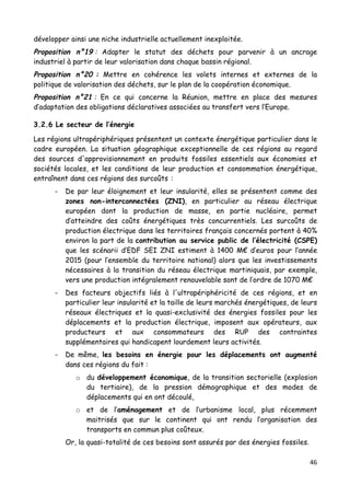 46	
  
	
  
développer ainsi une niche industrielle actuellement inexploitée.
Proposition n°19 : Adapter le statut des déchets pour parvenir à un ancrage
industriel à partir de leur valorisation dans chaque bassin régional.
Proposition n°20 : Mettre en cohérence les volets internes et externes de la
politique de valorisation des déchets, sur le plan de la coopération économique.
Proposition n°21 : En ce qui concerne la Réunion, mettre en place des mesures
d’adaptation des obligations déclaratives associées au transfert vers l’Europe.
3.2.6 Le secteur de l’énergie
Les régions ultrapériphériques présentent un contexte énergétique particulier dans le
cadre européen. La situation géographique exceptionnelle de ces régions au regard
des sources d'approvisionnement en produits fossiles essentiels aux économies et
sociétés locales, et les conditions de leur production et consommation énergétique,
entraînent dans ces régions des surcoûts :
- De par leur éloignement et leur insularité, elles se présentent comme des
zones non-interconnectées (ZNI), en particulier au réseau électrique
européen dont la production de masse, en partie nucléaire, permet
d’atteindre des coûts énergétiques très concurrentiels. Les surcoûts de
production électrique dans les territoires français concernés portent à 40%
environ la part de la contribution au service public de l’électricité (CSPE)
que les scénarii d’EDF SEI ZNI estiment à 1400 M€ d’euros pour l’année
2015 (pour l’ensemble du territoire national) alors que les investissements
nécessaires à la transition du réseau électrique martiniquais, par exemple,
vers une production intégralement renouvelable sont de l’ordre de 1070 M€
- Des facteurs objectifs liés à l'ultrapériphéricité de ces régions, et en
particulier leur insularité et la taille de leurs marchés énergétiques, de leurs
réseaux électriques et la quasi-exclusivité des énergies fossiles pour les
déplacements et la production électrique, imposent aux opérateurs, aux
producteurs et aux consommateurs des RUP des contraintes
supplémentaires qui handicapent lourdement leurs activités.
- De même, les besoins en énergie pour les déplacements ont augmenté
dans ces régions du fait :
o du développement économique, de la transition sectorielle (explosion
du tertiaire), de la pression démographique et des modes de
déplacements qui en ont découlé,
o et de l’aménagement et de l’urbanisme local, plus récemment
maitrisés que sur le continent qui ont rendu l’organisation des
transports en commun plus coûteux.
Or, la quasi-totalité de ces besoins sont assurés par des énergies fossiles.
 