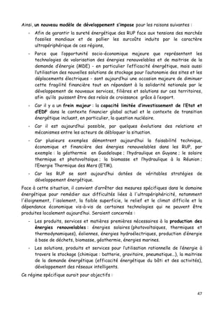 47	
  
	
  
Ainsi, un nouveau modèle de développement s’impose pour les raisons suivantes :
- Afin de garantir la sureté énergétique des RUP face aux tensions des marchés
fossiles mondiaux et de pallier les surcoûts induits par le caractère
ultrapériphérique de ces régions,
- Parce que l’opportunité socio-économique majeure que représentent les
technologies de valorisation des énergies renouvelables et de maitrise de la
demande d’énergie (MDE) - en particulier l’efficacité énergétique, mais aussi
l’utilisation des nouvelles solutions de stockage pour l’autonomie des sites et les
déplacements électriques - sont aujourd’hui une occasion majeure de diminuer
cette fragilité financière tout en répondant à la solidarité nationale par le
développement de nouveaux services, filières et solutions sur ces territoires,
afin qu’ils puissent être des relais de croissance grâce à l’export.
- Car il y a un frein majeur : la capacité limitée d’investissement de l’Etat et
d’EDF dans le contexte financier global actuel et le contexte de transition
énergétique incluant, en particulier, la question nucléaire.
- Car il est aujourd’hui possible, par quelques évolutions des relations et
mécanismes entre les acteurs de débloquer la situation.
- Car plusieurs exemples démontrent aujourd’hui la faisabilité technique,
économique et financière des énergies renouvelables dans les RUP, par
exemple : la géothermie en Guadeloupe ; l’hydraulique en Guyane ; le solaire
thermique et photovoltaïque ; la biomasse et l’hydraulique à la Réunion ;
l’Energie Thermique des Mers (ETM).
- Car les RUP se sont aujourd’hui dotées de véritables stratégies de
développement énergétique.
Face à cette situation, il convient d’arrêter des mesures spécifiques dans le domaine
énergétique pour remédier aux difficultés liées à l'ultrapériphéricité, notamment
l'éloignement, l'isolement, la faible superficie, le relief et le climat difficile et la
dépendance économique vis-à-vis de certaines technologies qui ne peuvent être
produites localement aujourd’hui. Seraient concernés :
- Les produits, services et matières premières nécessaires à la production des
énergies renouvelables : énergies solaires (photovoltaïques, thermiques et
thermodynamiques), éoliennes, énergies hydroélectriques, production d’énergie
à base de déchets, biomasse, géothermie, énergies marines.
- Les solutions, produits et services pour l’utilisation rationnelle de l’énergie à
travers le stockage (chimique : batterie, gravitaire, pneumatique…), la maitrise
de la demande énergétique (efficacité énergétique du bâti et des activités),
développement des réseaux intelligents.
Ce régime spécifique aurait pour objectifs :
 