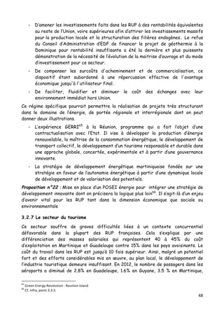 48	
  
	
  
- D’amener les investissements faits dans les RUP à des rentabilités équivalentes
au reste de l’Union, voire supérieures afin d’attirer les investissements massifs
pour la production locale et la structuration des filières endogènes. Le refus
du Conseil d’Administration d’EDF de financer le projet de géothermie à la
Dominique pour rentabilité insuffisante a été la dernière et plus puissante
démonstration de la nécessité de l’évolution de la maitrise d’ouvrage et du mode
d’investissement pour ce secteur.
- De compenser les surcoûts d'acheminement et de commercialisation, ce
dispositif étant subordonné à une répercussion effective de l'avantage
économique jusqu'à l'utilisateur final.
- De faciliter, fluidifier et diminuer le coût des échanges avec leur
environnement immédiat hors Union.
Ce régime spécifique pourrait permettre la réalisation de projets très structurant
dans le domaine de l’énergie, de portée régionale et interrégionale dont on peut
donner deux illustrations.
- L’expérience GERRI65
à la Réunion, programme qui a fait l’objet d’une
contractualisation avec l’Etat. Il vise à développer la production d’énergie
renouvelable, la maîtrise de la consommation énergétique, le développement de
transport collectif, le développement d’un tourisme responsable et durable dans
une approche globale, concertée, expérimentale et à partir d’une gouvernance
innovante.
- La stratégie de développement énergétique martiniquaise fondée sur une
stratégie en faveur de l’autonomie énergétique à partir d’une dynamique locale
de développement et de valorisation des potentiels.
Proposition n°22 : Mise en place d’un POSEI énergie pour intégrer une stratégie de
développement innovante dont on précisera la logique plus loin66
. Il s’agit-là d’un enjeu
d’avenir vital pour les RUP tant dans la dimension économique que sociale ou
environnementale
3.2.7 Le secteur du tourisme
Ce secteur souffre de graves difficultés liées à un contexte concurrentiel
défavorable dans la plupart des RUP françaises. Cela s’explique par une
différenciation des masses salariales qui représentent 40 à 45% du coût
d’exploitation en Martinique et Guadeloupe contre 15% dans les pays avoisinants. Le
coût du travail dans les RUP est jusqu’à 10 fois supérieur. Ainsi, malgré un potentiel
fort et des efforts considérables mis en œuvre, au plan local, le développement de
l’industrie touristique demeure insuffisant. En 2012, le nombre de passagers dans les
aéroports a diminué de 2.8% en Guadeloupe, 1.6% en Guyane, 3.5 % en Martinique,
	
  	
  	
  	
  	
  	
  	
  	
  	
  	
  	
  	
  	
  	
  	
  	
  	
  	
  	
  	
  	
  	
  	
  	
  	
  	
  	
  	
  	
  	
  	
  	
  	
  	
  	
  	
  	
  	
  	
  	
  	
  	
  	
  	
  	
  	
  	
  	
  	
  	
  	
  	
  	
  	
  	
  	
  
65
	
  Green	
  Energy	
  Revolution	
  :	
  Reunion	
  Island	
  
66
	
  Cf.	
  infra,	
  point	
  3.3.3.	
  
 