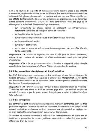 49	
  
	
  
1.4% à la Réunion. Si la petite et moyenne hôtellerie résiste, grâce à des efforts
d’adaptation, la grande hôtellerie est en souffrance. Elle est la première victime d’une
saisonnalité de plus en plus marquée. Le tourisme est pourtant une filière capable, par
ses effets d’entrainement, de créer une dynamique de croissance pour de nombreux
autres secteurs économiques. L’enjeu est donc considérable dans des pays où le
chômage reste très élevé. Il convient d’agir notamment :
-­‐ sur l’attractivité de chaque région en améliorant les infrastructures,
notamment en matière de transport aérien et terrestre ;
-­‐ sur l’amélioration de l’accueil ;
-­‐ sur la valorisation patrimoniale aussi bien historique que naturelle ;
-­‐ sur la promotion culturelle ;
-­‐ sur la multi-destination ;
-­‐ sur la mise en œuvre de mécanismes d’accompagnement des surcoûts liés à la
forte saisonnalité.
Proposition n°23 : Créer un dispositif de type POSEI pour la filière touristique,
adossé à des clusters de services et d’approvisionnement ainsi qu’à des pôles
d’excellence.
Proposition n°24 : En ce qui concerne l’Etat : étendre le dispositif crédit d’impôt
compétitivité des entreprises (CICE) aux filières d’avenir dont le tourisme.
3.2.8 Les connections interrégionales et transfrontalières
Les RUP françaises sont confrontées à des handicaps sérieux liés à l’absence de
liaisons aériennes ou maritimes capables d’assurer une interpénétration suffisante
des flux de marchandises et de personnes. Cette situation pénalise considérablement
l’intégration économique régionale.
Proposition n°25 : Ouvrir l’accès des RUP aux aides au désenclavement de type RTE-
T dans les relations entre les RUP et certains pays tiers. Une mission d’expertise
devrait être ouverte par le gouvernement français pour étudier la faisabilité d’une
telle initiative.
3.2.9 Les entreprises
Les contraintes particulières auxquelles les outre-mer sont confrontés, dont les très
petites entreprises, l’absence de fonds de roulement, les contraintes de compétitivité
ouvrent en droit national comme en droit communautaire, des possibilités d’adaptation
du droit applicable aux entreprises et aux activités économiques.
Il convient de prendre en compte la spécificité de l’entrepreneuriat en outre-mer en
facilitant la production de normes juridiques accessibles et adaptées, sans porter
atteinte au droit du travail.
 