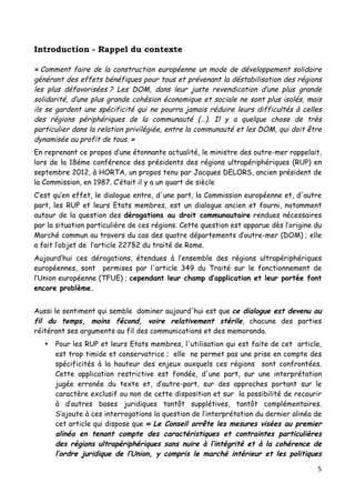 5	
  
	
  
Introduction - Rappel du contexte
« Comment faire de la construction européenne un mode de développement solidaire
générant des effets bénéfiques pour tous et prévenant la déstabilisation des régions
les plus défavorisées ? Les DOM, dans leur juste revendication d’une plus grande
solidarité, d’une plus grande cohésion économique et sociale ne sont plus isolés, mais
ils se gardent une spécificité qui ne pourra jamais réduire leurs difficultés à celles
des régions périphériques de la communauté (…). Il y a quelque chose de très
particulier dans la relation privilégiée, entre la communauté et les DOM, qui doit être
dynamisée au profit de tous. »
En reprenant ce propos d’une étonnante actualité, le ministre des outre-mer rappelait,
lors de la 18éme conférence des présidents des régions ultrapériphériques (RUP) en
septembre 2012, à HORTA, un propos tenu par Jacques DELORS, ancien président de
la Commission, en 1987. C’était il y a un quart de siècle
C’est qu’en effet, le dialogue entre, d'une part, la Commission européenne et, d'autre
part, les RUP et leurs Etats membres, est un dialogue ancien et fourni, notamment
autour de la question des dérogations au droit communautaire rendues nécessaires
par la situation particulière de ces régions. Cette question est apparue dès l’origine du
Marché commun au travers du cas des quatre départements d’outre-mer (DOM) ; elle
a fait l’objet de l’article 227§2 du traité de Rome.
Aujourd’hui ces dérogations, étendues à l’ensemble des régions ultrapériphériques
européennes, sont permises par l'article 349 du Traité sur le fonctionnement de
l’Union européenne (TFUE) ; cependant leur champ d’application et leur portée font
encore problème.
Aussi le sentiment qui semble dominer aujourd'hui est que ce dialogue est devenu au
fil du temps, moins fécond, voire relativement stérile, chacune des parties
réitérant ses arguments au fil des communications et des memoranda.
• Pour les RUP et leurs Etats membres, l'utilisation qui est faite de cet article,
est trop timide et conservatrice ; elle ne permet pas une prise en compte des
spécificités à la hauteur des enjeux auxquels ces régions sont confrontées.
Cette application restrictive est fondée, d'une part, sur une interprétation
jugée erronée du texte et, d’autre-part, sur des approches portant sur le
caractère exclusif ou non de cette disposition et sur la possibilité de recourir
à d’autres bases juridiques tantôt supplétives, tantôt complémentaires.
S’ajoute à ces interrogations la question de l’interprétation du dernier alinéa de
cet article qui dispose que « Le Conseil arrête les mesures visées au premier
alinéa en tenant compte des caractéristiques et contraintes particulières
des régions ultrapériphériques sans nuire à l’intégrité et à la cohérence de
l’ordre juridique de l’Union, y compris le marché intérieur et les politiques
 
