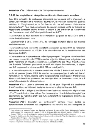 50	
  
	
  
Proposition n°26 : Créer un statut de l’entreprise ultramarine.
3.2.10 Les adaptations et dérogations au titre des financements européens
Sans être exhaustif, de nombreuses discussions sont en cours entre, d’une part, le
Conseil, la Commission et le Parlement, d’autre part, la France et ses régions, quant au
maintien, à l’élargissement ou à l’atténuation de ces mécanismes d’intervention
communautaire67
. Nous nous contenterons de rappeler quelques points sur lesquels les
négociations achoppent encore, risquant d’aboutir à une diminution de la flexibilité
des financements dont bénéficient partiellement les RUP68
:
- La diminution du taux maximum de cofinancement qui passe de 85% à 75% dans le
cadre du développement rural ;
- L’augmentation à 25%, contre 10%, de l’enveloppe FEADER dédiée aux mesures
environnementales ;
- L’instauration d’une contrainte consistant à consacrer au moins 50% de l’allocation
spécifique additionnelle du FEDER à la diversification et la modernisation des
économies des RUP ;
- L’instauration de la concentration thématique prévoyant l’obligation d’attribuer 50%
des ressources au titre du FEDER à quatre objectifs thématiques obligatoires que
sont : recherche et innovation ; numérique ; compétitivité des PME ; transition vers
une économie faiblement productrice de CO2. Or, d’après les simulations, la plupart
des RUP ne pourront atteindre que 20 à 25% de ces objectifs.
- La sous-valorisation de la dotation forfaitaire allouée à Mayotte qui sera RUP à
partir du premier janvier 2014. Ce montant ne correspond pas à celui qui devrait
normalement lui revenir. Dans le cadre des programmes spécifiques et transversaux,
Mayotte doit bénéficier pleinement des avantages tirés de son nouveau statut de RUP
puisqu’elle en supportera les contraintes.
Proposition n°27 : Lever la contrainte des 150 km pour l’éligibilité à la coopération
transfrontalière, parfaitement inadaptée au contexte géographique des RUP.
Proposition n°28 : Alléger la procédure de vérification du respect des règles d’aides
d’Etat69
lors de l’octroi d’une aide au fonctionnement au titre de l’allocation spécifique
additionnelle du FEDER au profit des RUP, en l’alignant sur la procédure simplifiée du
programme POSEI.
Proposition n°29 : Exempter de notification70
certains types d’aides au
fonctionnement, notamment les compensations de surcoûts liés aux transports de
	
  	
  	
  	
  	
  	
  	
  	
  	
  	
  	
  	
  	
  	
  	
  	
  	
  	
  	
  	
  	
  	
  	
  	
  	
  	
  	
  	
  	
  	
  	
  	
  	
  	
  	
  	
  	
  	
  	
  	
  	
  	
  	
  	
  	
  	
  	
  	
  	
  	
  	
  	
  	
  	
  	
  	
  
67
	
   Pour	
   mémoire,	
   ce	
   rapport	
   n’intègre	
   pas	
   d’analyse	
   sur	
   l’octroi	
   de	
   mer	
   qui	
   fait	
   l’objet	
   d’études	
   et	
   d’analyses	
  
différenciées.	
   Voir	
   notamment	
   le	
   rapport	
   n°	
   659	
   du	
   29	
   janvier	
   2013	
   des	
   députés	
   Mathieu	
   HANOTIN	
   et	
   Jean-­‐
Jacques	
  VLODY,	
  au	
  nom	
  de	
  la	
  délégation	
  aux	
  outre-­‐mer	
  de	
  l’Assemblée	
  nationale,	
  sur	
  l’octroi	
  de	
  mer.	
  	
  
68
	
  Une	
  partie	
  des	
  éléments	
  abordés	
  ici	
  s’appuient	
  sur	
  le	
  document	
  de	
  synthèse	
  de	
  l’état	
  des	
  négociations	
  réalisé	
  par	
  la	
  
Représentation	
  française	
  à	
  Bruxelles,	
  déjà	
  cité.	
  	
  
69
	
  Comme	
  le	
  propose	
  le	
  mandat	
  de	
  négociation	
  du	
  Parlement	
  adopté	
  en	
  juillet	
  2011.	
  
70
	
  Comme	
  l’exprime	
  le	
  ministre	
  des	
  outre-­‐mer	
  dans	
  un	
  courrier	
  daté	
  du	
  11	
  avril	
  2013.	
  	
  
 
