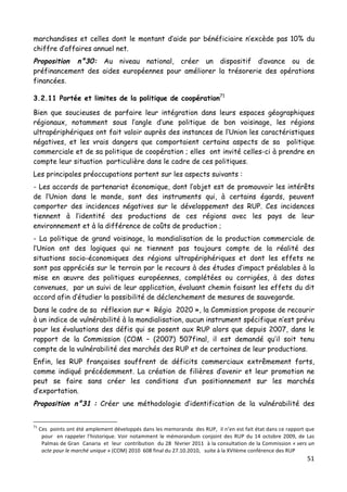 51	
  
	
  
marchandises et celles dont le montant d’aide par bénéficiaire n’excède pas 10% du
chiffre d’affaires annuel net.
Proposition n°30: Au niveau national, créer un dispositif d’avance ou de
préfinancement des aides européennes pour améliorer la trésorerie des opérations
financées.
3.2.11 Portée et limites de la politique de coopération71
Bien que soucieuses de parfaire leur intégration dans leurs espaces géographiques
régionaux, notamment sous l’angle d’une politique de bon voisinage, les régions
ultrapériphériques ont fait valoir auprès des instances de l’Union les caractéristiques
négatives, et les vrais dangers que comportaient certains aspects de sa politique
commerciale et de sa politique de coopération ; elles ont invité celles-ci à prendre en
compte leur situation particulière dans le cadre de ces politiques.
Les principales préoccupations portent sur les aspects suivants :
- Les accords de partenariat économique, dont l’objet est de promouvoir les intérêts
de l’Union dans le monde, sont des instruments qui, à certains égards, peuvent
comporter des incidences négatives sur le développement des RUP. Ces incidences
tiennent à l’identité des productions de ces régions avec les pays de leur
environnement et à la différence de coûts de production ;
- La politique de grand voisinage, la mondialisation de la production commerciale de
l’Union ont des logiques qui ne tiennent pas toujours compte de la réalité des
situations socio-économiques des régions ultrapériphériques et dont les effets ne
sont pas appréciés sur le terrain par le recours à des études d’impact préalables à la
mise en œuvre des politiques européennes, complétées ou corrigées, à des dates
convenues, par un suivi de leur application, évaluant chemin faisant les effets du dit
accord afin d’étudier la possibilité de déclenchement de mesures de sauvegarde.
Dans le cadre de sa réflexion sur « Régio 2020 », la Commission propose de recourir
à un indice de vulnérabilité à la mondialisation, aucun instrument spécifique n’est prévu
pour les évaluations des défis qui se posent aux RUP alors que depuis 2007, dans le
rapport de la Commission (COM – (2007) 507final, il est demandé qu’il soit tenu
compte de la vulnérabilité des marchés des RUP et de certaines de leur productions.
Enfin, les RUP françaises souffrent de déficits commerciaux extrêmement forts,
comme indiqué précédemment. La création de filières d’avenir et leur promotion ne
peut se faire sans créer les conditions d’un positionnement sur les marchés
d’exportation.
Proposition n°31 : Créer une méthodologie d’identification de la vulnérabilité des
	
  	
  	
  	
  	
  	
  	
  	
  	
  	
  	
  	
  	
  	
  	
  	
  	
  	
  	
  	
  	
  	
  	
  	
  	
  	
  	
  	
  	
  	
  	
  	
  	
  	
  	
  	
  	
  	
  	
  	
  	
  	
  	
  	
  	
  	
  	
  	
  	
  	
  	
  	
  	
  	
  	
  	
  
71
	
  Ces	
  	
  points	
  ont	
  été	
  amplement	
  développés	
  dans	
  les	
  memoranda	
  	
  des	
  RUP,	
  	
  il	
  n’en	
  est	
  fait	
  état	
  dans	
  ce	
  rapport	
  que	
  
pour	
  	
  en	
  rappeler	
  l’historique.	
  Voir	
  notamment	
  le	
  mémorandum	
  conjoint	
  des	
  RUP	
  du	
  14	
  octobre	
  2009,	
  de	
  Las	
  
Palmas	
  de	
  Gran	
  	
  Canaria	
  	
  et	
  	
  leur	
  	
  contribution	
  	
  du	
  28	
  	
  février	
  2011	
  	
  à	
  la	
  consultation	
  de	
  la	
  Commission	
  «	
  vers	
  un	
  
acte	
  pour	
  le	
  marché	
  unique	
  »	
  (COM)	
  2010	
  	
  608	
  final	
  du	
  27.10.2010,	
  	
  	
  suite	
  à	
  la	
  XVIIème	
  conférence	
  des	
  RUP	
  	
  
 