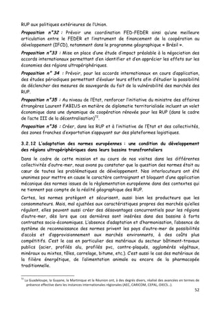 52	
  
	
  
RUP aux politiques extérieures de l’Union.
Proposition n°32 : Prévoir une coordination FED-FEDER ainsi qu’une meilleure
articulation entre le FEDER et l’instrument de financement de la coopération au
développement (IFCD), notamment dans le programme géographique « Brésil ».
Proposition n°33 : Mise en place d’une étude d’impact préalable à la négociation des
accords internationaux permettant d’en identifier et d’en apprécier les effets sur les
économies des régions ultrapériphériques.
Proposition n° 34 : Prévoir, pour les accords internationaux en cours d’application,
des études périodiques permettant d’évaluer leurs effets afin d’étudier la possibilité
de déclencher des mesures de sauvegarde du fait de la vulnérabilité des marchés des
RUP.
Proposition n°35 : Au niveau de l’Etat, renforcer l’initiative du ministre des affaires
étrangères Laurent FABIUS en matière de diplomatie territorialisée incluant un volet
économique dans une dynamique de coopération rénovée pour les RUP (dans le cadre
de l’acte III de la décentralisation)72
.
Proposition n°36 : Créer, dans les RUP et à l’initiative de l’Etat et des collectivités,
des zones franches d’exportation s’appuyant sur des plateformes logistiques.
3.2.12 L’adaptation des normes européennes : une condition du développement
des régions ultrapériphériques dans leurs bassins transfrontaliers
Dans le cadre de cette mission et au cours de nos visites dans les différentes
collectivités d’outre-mer, nous avons pu constater que la question des normes était au
cœur de toutes les problématiques de développement. Nos interlocuteurs ont été
unanimes pour mettre en cause le caractère contraignant et bloquant d’une application
mécanique des normes issues de la règlementation européenne dans des contextes qui
ne tiennent pas compte de la réalité géographique des RUP.
Certes, les normes protègent et sécurisent, aussi bien les producteurs que les
consommateurs. Mais, mal ajustées aux caractéristiques propres des marchés qu’elles
régulent, elles peuvent aussi créer des désavantages concurrentiels pour les régions
d’outre-mer, dès lors que ces dernières sont insérées dans des bassins à forts
contrastes socio-économiques. L’absence d’adaptation et d’harmonisation, l’absence de
système de reconnaissance des normes privent les pays d’outre-mer de possibilités
d’accès et d’approvisionnement aux marchés environnants, à des coûts plus
compétitifs. C’est le cas en particulier des matériaux du secteur bâtiment-travaux
publics (acier, profilés alu, profilés pvc, contre-plaqués, agglomérés végétaux,
minéraux ou mixtes, tôles, carrelage, bitume, etc.). C’est aussi le cas des matériaux de
la filière énergétique, de l’alimentation animale ou encore de la pharmacopée
traditionnelle.
	
  	
  	
  	
  	
  	
  	
  	
  	
  	
  	
  	
  	
  	
  	
  	
  	
  	
  	
  	
  	
  	
  	
  	
  	
  	
  	
  	
  	
  	
  	
  	
  	
  	
  	
  	
  	
  	
  	
  	
  	
  	
  	
  	
  	
  	
  	
  	
  	
  	
  	
  	
  	
  	
  	
  	
  
72
	
  La	
  Guadeloupe,	
  la	
  Guyane,	
  la	
  Martinique	
  et	
  la	
  Réunion	
  ont,	
  à	
  des	
  degrés	
  divers,	
  réalisé	
  des	
  avancées	
  en	
  termes	
  de	
  
présence	
  effective	
  dans	
  les	
  instances	
  internationales	
  régionales	
  (AEC,	
  CARICOM,	
  CEPAL,	
  OIECS…).	
  	
  
 