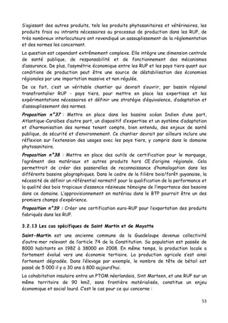 53	
  
	
  
S’agissant des autres produits, tels les produits phytosanitaires et vétérinaires, les
produits frais ou intrants nécessaires au processus de production dans les RUP, de
très nombreux interlocuteurs ont revendiqué un assouplissement de la règlementation
et des normes les concernant.
La question est cependant extrêmement complexe. Elle intègre une dimension centrale
de santé publique, de responsabilité et de fonctionnement des mécanismes
d’assurance. De plus, l’asymétrie économique entre les RUP et les pays tiers quant aux
conditions de production peut être une source de déstabilisation des économies
régionales par une importation massive et non régulée.
De ce fait, c’est un véritable chantier qui devrait s’ouvrir, par bassin régional
transfrontalier RUP - pays tiers, pour mettre en place les expertises et les
expérimentations nécessaires et définir une stratégie d’équivalence, d’adaptation et
d’assouplissement des normes.
Proposition n°37 : Mettre en place dans les bassins océan Indien d’une part,
Atlantique-Caraïbes d’autre part, un dispositif d’expertise et un système d’adaptation
et d’harmonisation des normes tenant compte, bien entendu, des enjeux de santé
publique, de sécurité et d’environnement. Ce chantier devrait par ailleurs inclure une
réflexion sur l’extension des usages avec les pays tiers, y compris dans le domaine
phytosanitaire.
Proposition n°38 : Mettre en place des outils de certification pour le marquage,
l’agrément des matériaux et autres produits hors CE d’origine régionale. Cela
permettrait de créer des passerelles de reconnaissance d’homologation dans les
différents bassins géographiques. Dans le cadre de la filière bois/forêt guyanaise, la
nécessité de définir un référentiel normatif pour la qualification de la performance et
la qualité des bois tropicaux d’essence résineuse témoigne de l’importance des besoins
dans ce domaine. L’approvisionnement en matériau dans le BTP pourrait être un des
premiers champs d’expérience.
Proposition n°39 : Créer une certification euro-RUP pour l’exportation des produits
fabriqués dans les RUP.
3.2.13 Les cas spécifiques de Saint Martin et de Mayotte
Saint-Martin est une ancienne commune de la Guadeloupe devenue collectivité
d’outre-mer relevant de l’article 74 de la Constitution. Sa population est passée de
8000 habitants en 1982 à 38000 en 2008. En même temps, la production locale a
fortement évolué vers une économie tertiaire. La production agricole s’est ainsi
fortement dégradée. Dans l’élevage par exemple, le nombre de tête de bétail est
passé de 5 000 il y a 30 ans à 800 aujourd’hui.
La cohabitation insulaire entre un PTOM néerlandais, Sint Marteen, et une RUP sur un
même territoire de 90 km2, sans frontière matérialisée, constitue un enjeu
économique et social lourd. C’est le cas pour ce qui concerne :
 