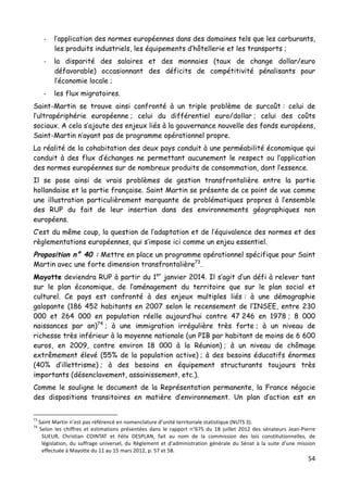 54	
  
	
  
-­‐ l’application des normes européennes dans des domaines tels que les carburants,
les produits industriels, les équipements d’hôtellerie et les transports ;
-­‐ la disparité des salaires et des monnaies (taux de change dollar/euro
défavorable) occasionnant des déficits de compétitivité pénalisants pour
l’économie locale ;
-­‐ les flux migratoires.
Saint-Martin se trouve ainsi confronté à un triple problème de surcoût : celui de
l’ultrapériphérie européenne ; celui du différentiel euro/dollar ; celui des coûts
sociaux. A cela s’ajoute des enjeux liés à la gouvernance nouvelle des fonds européens,
Saint-Martin n’ayant pas de programme opérationnel propre.
La réalité de la cohabitation des deux pays conduit à une perméabilité économique qui
conduit à des flux d’échanges ne permettant aucunement le respect ou l’application
des normes européennes sur de nombreux produits de consommation, dont l’essence.
Il se pose ainsi de vrais problèmes de gestion transfrontalière entre la partie
hollandaise et la partie française. Saint Martin se présente de ce point de vue comme
une illustration particulièrement marquante de problématiques propres à l’ensemble
des RUP du fait de leur insertion dans des environnements géographiques non
européens.
C’est du même coup, la question de l’adaptation et de l’équivalence des normes et des
règlementations européennes, qui s’impose ici comme un enjeu essentiel.
Proposition n° 40 : Mettre en place un programme opérationnel spécifique pour Saint
Martin avec une forte dimension transfrontalière73
.
Mayotte deviendra RUP à partir du 1er
janvier 2014. Il s’agit d’un défi à relever tant
sur le plan économique, de l’aménagement du territoire que sur le plan social et
culturel. Ce pays est confronté à des enjeux multiples liés : à une démographie
galopante (186 452 habitants en 2007 selon le recensement de l’INSEE, entre 230
000 et 264 000 en population réelle aujourd’hui contre 47 246 en 1978 ; 8 000
naissances par an)74
; à une immigration irrégulière très forte ; à un niveau de
richesse très inférieur à la moyenne nationale (un PIB par habitant de moins de 6 600
euros, en 2009, contre environ 18 000 à la Réunion) ; à un niveau de chômage
extrêmement élevé (55% de la population active) ; à des besoins éducatifs énormes
(40% d’illettrisme) ; à des besoins en équipement structurants toujours très
importants (désenclavement, assainissement, etc.).
Comme le souligne le document de la Représentation permanente, la France négocie
des dispositions transitoires en matière d’environnement. Un plan d’action est en
	
  	
  	
  	
  	
  	
  	
  	
  	
  	
  	
  	
  	
  	
  	
  	
  	
  	
  	
  	
  	
  	
  	
  	
  	
  	
  	
  	
  	
  	
  	
  	
  	
  	
  	
  	
  	
  	
  	
  	
  	
  	
  	
  	
  	
  	
  	
  	
  	
  	
  	
  	
  	
  	
  	
  	
  
73
	
  Saint	
  Martin	
  n’est	
  pas	
  référencé	
  en	
  nomenclature	
  d’unité	
  territoriale	
  statistique	
  (NUTS	
  3).	
  	
  
74
	
   Selon	
   les	
   chiffres	
   et	
   estimations	
   présentées	
   dans	
   le	
   rapport	
   n°675	
   du	
   18	
   juillet	
   2012	
   des	
   sénateurs	
   Jean-­‐Pierre	
  
SUEUR,	
   Christian	
   COINTAT	
   et	
   Félix	
   DESPLAN,	
   fait	
   au	
   nom	
   de	
   la	
   commission	
   des	
   lois	
   constitutionnelles,	
   de	
  
législation,	
   du	
   suffrage	
   universel,	
   du	
   Règlement	
   et	
   d’administration	
   générale	
   du	
   Sénat	
   à	
   la	
   suite	
   d’une	
   mission	
  
effectuée	
  à	
  Mayotte	
  du	
  11	
  au	
  15	
  mars	
  2012,	
  p.	
  57	
  et	
  58.	
  
 