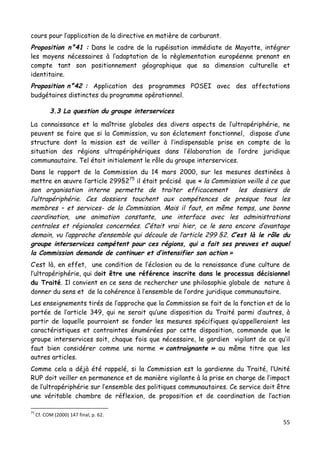55	
  
	
  
cours pour l’application de la directive en matière de carburant.
Proposition n°41 : Dans le cadre de la rupéisation immédiate de Mayotte, intégrer
les moyens nécessaires à l’adaptation de la règlementation européenne prenant en
compte tant son positionnement géographique que sa dimension culturelle et
identitaire.
Proposition n°42 : Application des programmes POSEI avec des affectations
budgétaires distinctes du programme opérationnel.
3.3 La question du groupe interservices
La connaissance et la maîtrise globales des divers aspects de l’ultrapériphérie, ne
peuvent se faire que si la Commission, vu son éclatement fonctionnel, dispose d’une
structure dont la mission est de veiller à l’indispensable prise en compte de la
situation des régions ultrapériphériques dans l’élaboration de l’ordre juridique
communautaire. Tel était initialement le rôle du groupe interservices.
Dans le rapport de la Commission du 14 mars 2000, sur les mesures destinées à
mettre en œuvre l’article 299§275
il était précisé que « la Commission veille à ce que
son organisation interne permette de traiter efficacement les dossiers de
l’ultrapériphérie. Ces dossiers touchent aux compétences de presque tous les
membres – et services- de la Commission. Mais il faut, en même temps, une bonne
coordination, une animation constante, une interface avec les administrations
centrales et régionales concernées. C’était vrai hier, ce le sera encore d’avantage
demain, vu l’approche d’ensemble qui découle de l’article 299 §2. C’est là le rôle du
groupe interservices compétent pour ces régions, qui a fait ses preuves et auquel
la Commission demande de continuer et d’intensifier son action »
C’est là, en effet, une condition de l’éclosion ou de la renaissance d’une culture de
l’ultrapériphérie, qui doit être une référence inscrite dans le processus décisionnel
du Traité. Il convient en ce sens de rechercher une philosophie globale de nature à
donner du sens et de la cohérence à l’ensemble de l’ordre juridique communautaire.
Les enseignements tirés de l’approche que la Commission se fait de la fonction et de la
portée de l’article 349, qui ne serait qu’une disposition du Traité parmi d’autres, à
partir de laquelle pourraient se fonder les mesures spécifiques qu’appelleraient les
caractéristiques et contraintes énumérées par cette disposition, commande que le
groupe interservices soit, chaque fois que nécessaire, le gardien vigilant de ce qu’il
faut bien considérer comme une norme « contraignante » au même titre que les
autres articles.
Comme cela a déjà été rappelé, si la Commission est la gardienne du Traité, l’Unité
RUP doit veiller en permanence et de manière vigilante à la prise en charge de l’impact
de l’ultrapériphérie sur l’ensemble des politiques communautaires. Ce service doit être
une véritable chambre de réflexion, de proposition et de coordination de l’action
	
  	
  	
  	
  	
  	
  	
  	
  	
  	
  	
  	
  	
  	
  	
  	
  	
  	
  	
  	
  	
  	
  	
  	
  	
  	
  	
  	
  	
  	
  	
  	
  	
  	
  	
  	
  	
  	
  	
  	
  	
  	
  	
  	
  	
  	
  	
  	
  	
  	
  	
  	
  	
  	
  	
  	
  
75
	
  Cf.	
  COM	
  (2000)	
  147	
  final,	
  p.	
  62.	
  
 