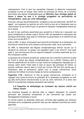 56	
  
	
  
communautaire. C’est le seul lieu susceptible d’assumer la démarche transversale
qu’implique la prise en charge, dans toutes les politiques de l’Union, de la situation
particulière des régions ultrapériphériques. La définition d’une stratégie globale de
nature à donner du sens à la stratégie qu’appellent les particularités de
l’ultrapériphérie passe par cette méthodologie.
C’est pour cela que des parlementaires européens et que les memoranda des RUP ont
appelé, non seulement au maintien de cette Unité au sein de la Commission mais au
renforcement de son effectif pour lui permettre d’assumer l’indispensable mission qui
est la sienne.
Ce sont là des conditions essentielles pour permettre à l’Union de « renouveler son
pacte d’intégration et donner corps à l’article 349, non seulement en réinventant ses
politiques sectorielles, mais aussi en renforçant sa gouvernance et la lisibilité de son
action vis-à-vis des RUP »76
.
Créé en 1987 et placé directement sous l’autorité du Président de la Commission, les
fonctions et l’autorité de cette instance n’ont pourtant cessé de se restreindre.
En 1999, le mémorandum des Régions ultrapériphériques mettait l’accent sur la
nécessité de renforcer ce groupe, non seulement quant à son effectif, mais aussi
quant à ses fonctions pour être en capacité d’assumer la mission essentielle qui lui a
été initialement confiée.
Le paradoxe de la situation actuelle est, qu’alors que l’on a cherché à conforter au plan
du Traité le statut des régions ultrapériphérique, l’on a affaibli l’instance dont la
fonction essentielle est de veiller à ce que toutes les conséquences impliquées par ce
nouveau cadre soient tirées dans la mise en œuvre des politiques de l’Union. La
nouvelle cohérence inscrite dans le traité par l’article 349 doit être portée par la
Commission, dans un partenariat vigilant avec le groupe interservices. Cette
cohérence fait défaut à certains champs de l’action communautaire.
Proposition n°43 : Renforcer le rôle du groupe interservices, notamment en le
replaçant sous l’autorité directe du président de la Commission européenne, en tant
que pôle d’articulation intersectorielle au sein de cette institution et le doter d’un
effectif lui permettant d’assumer pleinement ses missions.
3.4 Proposition de méthodologie de traitement des dossiers relatifs aux
filières d’avenir
Les situations évoquées ou décrites dans ce rapport témoignent du contexte
particulier des économies ultramarines et des contraintes que connait leur
développement économique et social.
Un certain nombre de demandes, hélas pour certaines déjà signalées aux instances
nationales et/ou européennes, perdurent sans que des réponses concrètes leur soient
apportées.
	
  	
  	
  	
  	
  	
  	
  	
  	
  	
  	
  	
  	
  	
  	
  	
  	
  	
  	
  	
  	
  	
  	
  	
  	
  	
  	
  	
  	
  	
  	
  	
  	
  	
  	
  	
  	
  	
  	
  	
  	
  	
  	
  	
  	
  	
  	
  	
  	
  	
  	
  	
  	
  	
  	
  	
  
76
	
  Cf.	
  sur	
  ce	
  point	
  le	
  rapport	
  PE	
  478.A70084-­‐2012	
  du	
  29	
  mars	
  2012	
  de	
  Nuno	
  TEIXEIRA.	
  
 