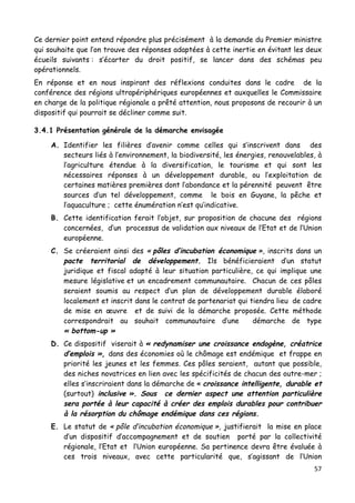 57	
  
	
  
Ce dernier point entend répondre plus précisément à la demande du Premier ministre
qui souhaite que l’on trouve des réponses adaptées à cette inertie en évitant les deux
écueils suivants : s’écarter du droit positif, se lancer dans des schémas peu
opérationnels.
En réponse et en nous inspirant des réflexions conduites dans le cadre de la
conférence des régions ultrapériphériques européennes et auxquelles le Commissaire
en charge de la politique régionale a prêté attention, nous proposons de recourir à un
dispositif qui pourrait se décliner comme suit.
3.4.1 Présentation générale de la démarche envisagée
A. Identifier les filières d’avenir comme celles qui s’inscrivent dans des
secteurs liés à l’environnement, la biodiversité, les énergies, renouvelables, à
l’agriculture étendue à la diversification, le tourisme et qui sont les
nécessaires réponses à un développement durable, ou l’exploitation de
certaines matières premières dont l’abondance et la pérennité peuvent être
sources d’un tel développement, comme le bois en Guyane, la pêche et
l’aquaculture ; cette énumération n’est qu’indicative.
B. Cette identification ferait l’objet, sur proposition de chacune des régions
concernées, d’un processus de validation aux niveaux de l’Etat et de l’Union
européenne.
C. Se créeraient ainsi des « pôles d’incubation économique », inscrits dans un
pacte territorial de développement. Ils bénéficieraient d’un statut
juridique et fiscal adapté à leur situation particulière, ce qui implique une
mesure législative et un encadrement communautaire. Chacun de ces pôles
seraient soumis au respect d’un plan de développement durable élaboré
localement et inscrit dans le contrat de partenariat qui tiendra lieu de cadre
de mise en œuvre et de suivi de la démarche proposée. Cette méthode
correspondrait au souhait communautaire d’une démarche de type
« bottom-up »
D. Ce dispositif viserait à « redynamiser une croissance endogène, créatrice
d’emplois », dans des économies où le chômage est endémique et frappe en
priorité les jeunes et les femmes. Ces pôles seraient, autant que possible,
des niches novatrices en lien avec les spécificités de chacun des outre-mer ;
elles s’inscriraient dans la démarche de « croissance intelligente, durable et
(surtout) inclusive ». Sous ce dernier aspect une attention particulière
sera portée à leur capacité à créer des emplois durables pour contribuer
à la résorption du chômage endémique dans ces régions.
E. Le statut de « pôle d’incubation économique », justifierait la mise en place
d’un dispositif d’accompagnement et de soutien porté par la collectivité
régionale, l’Etat et l’Union européenne. Sa pertinence devra être évaluée à
ces trois niveaux, avec cette particularité que, s’agissant de l’Union
 