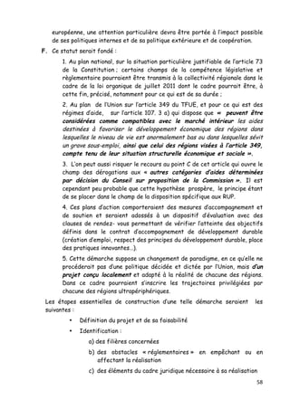 58	
  
	
  
européenne, une attention particulière devra être portée à l’impact possible
de ses politiques internes et de sa politique extérieure et de coopération.
F. Ce statut serait fondé :
1. Au plan national, sur la situation particulière justifiable de l’article 73
de la Constitution ; certains champs de la compétence législative et
règlementaire pourraient être transmis à la collectivité régionale dans le
cadre de la loi organique de juillet 2011 dont le cadre pourrait être, à
cette fin, précisé, notamment pour ce qui est de sa durée ;
2. Au plan de l’Union sur l’article 349 du TFUE, et pour ce qui est des
régimes d’aide, sur l’article 107. 3 a) qui dispose que « peuvent être
considérées comme compatibles avec le marché intérieur les aides
destinées à favoriser le développement économique des régions dans
lesquelles le niveau de vie est anormalement bas ou dans lesquelles sévit
un grave sous-emploi, ainsi que celui des régions visées à l’article 349,
compte tenu de leur situation structurelle économique et sociale ».
3. L’on peut aussi risquer le recours au point C de cet article qui ouvre le
champ des dérogations aux « autres catégories d’aides déterminées
par décision du Conseil sur proposition de la Commission ». Il est
cependant peu probable que cette hypothèse prospère, le principe étant
de se placer dans le champ de la disposition spécifique aux RUP.
4. Ces plans d’action comporteraient des mesures d’accompagnement et
de soutien et seraient adossés à un dispositif d’évaluation avec des
clauses de rendez- vous permettant de vérifier l’atteinte des objectifs
définis dans le contrat d’accompagnement de développement durable
(création d’emploi, respect des principes du développement durable, place
des pratiques innovantes…).
5. Cette démarche suppose un changement de paradigme, en ce qu’elle ne
procéderait pas d’une politique décidée et dictée par l’Union, mais d’un
projet conçu localement et adapté à la réalité de chacune des régions.
Dans ce cadre pourraient s’inscrire les trajectoires privilégiées par
chacune des régions ultrapériphériques.
Les étapes essentielles de construction d’une telle démarche seraient les
suivantes :
• Définition du projet et de sa faisabilité
• Identification :
a) des filières concernées
b) des obstacles « réglementaires » en empêchant ou en
affectant la réalisation
c) des éléments du cadre juridique nécessaire à sa réalisation
 
