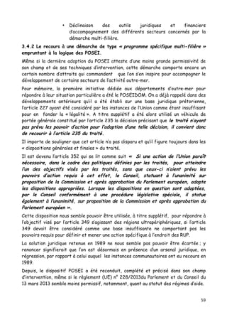 59	
  
	
  
• Déclinaison des outils juridiques et financiers
d’accompagnement des différents secteurs concernés par la
démarche multi-filière.
3.4.2 Le recours à une démarche de type « programme spécifique multi-filière »
empruntant à la logique des POSEI.
Même si la dernière adoption du POSEI atteste d’une moins grande permissivité de
son champ et de ses techniques d’intervention, cette démarche comporte encore un
certain nombre d’attraits qui commandent que l’on s’en inspire pour accompagner le
développement de certains secteurs de l’activité outre-mer.
Pour mémoire, la première initiative dédiée aux départements d’outre-mer pour
répondre à leur situation particulière a été le POSEIDOM. On a déjà rappelé dans des
développements antérieurs qu’il a été établi sur une base juridique prétorienne,
l’article 227 ayant été considéré par les instances de l’Union comme étant insuffisant
pour en fonder la « légalité ». A titre supplétif a été alors utilisé un véhicule de
portée générale constitué par l’article 235 la décision précisant que le traité n’ayant
pas prévu les pouvoir d’action pour l’adoption d’une telle décision, il convient donc
de recourir à l’article 235 du traité.
Il importe de souligner que cet article n’a pas disparu et qu’il figure toujours dans les
« dispositions générales et finales » du traité.
Il est devenu l’article 352 qui se lit comme suit « Si une action de l’Union paraît
nécessaire, dans le cadre des politiques définies par les traités, pour atteindre
l’un des objectifs visés par les traités, sans que ceux-ci n’aient prévu les
pouvoirs d’action requis à cet effet, le Conseil, statuant à l’unanimité sur
proposition de la Commission et après approbation du Parlement européen, adopte
les dispositions appropriées. Lorsque les dispositions en question sont adoptées,
par le Conseil conformément à une procédure législative spéciale, il statue
également à l’unanimité, sur proposition de la Commission et après approbation du
Parlement européen ».
Cette disposition nous semble pouvoir être utilisée, à titre supplétif, pour répondre à
l’objectif visé par l’article 349 s’agissant des régions ultrapériphériques, si l’article
349 devait être considéré comme une base insuffisante ne comportant pas les
pouvoirs requis pour définir et mener une action spécifique à l’endroit des RUP.
La solution juridique retenue en 1989 ne nous semble pas pouvoir être écartée ; y
renoncer signifierait que l’on est désormais en présence d’un arsenal juridique, en
régression, par rapport à celui auquel les instances communautaires ont eu recours en
1989.
Depuis, le dispositif POSEI a été reconduit, complété et précisé dans son champ
d’intervention, même si le règlement (UE) n° 228/2013du Parlement et du Conseil du
13 mars 2013 semble moins permissif, notamment, quant au statut des régimes d’aide.
 