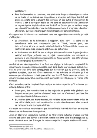 6	
  
	
  
communes ».
• Pour la Commission, au contraire, une application large et dynamique est faite
de ce texte et, au-delà de ses dispositions, la situation spécifique des RUP est
prise en compte dans la plupart des politiques et des outils d'intervention de
l'Union. Il est d'autre part facile de lire dans les documents de la Commission
un regret à peine implicite de ce que les RUP ne fassent pas un meilleur usage
des dispositifs existants et une invitation concomitante à progresser dans leur
utilisation, au lieu de revendiquer des aménagements complémentaires.
Ces approches différentes se traduisent dans une opposition conceptuelle qui voit
s'affronter :
• La propension de la Commission à rappeler, d’une part, le cadre de sa
compétence telle que circonscrite par le Traité, d’autre part, son
interprétation stricte du dernier alinéa de l’article 349 considérée comme une
restriction à une mise en œuvre ambitieuse de cet article;
• et la demande des RUP de voir « chaque fois que nécessaire le principe de la
réalité spécifique prévaloir sur la règle communautaire, en octroyant la
primauté à une intégration homogénéisée qui tienne compte des défis globaux
et locaux propres à chaque RUP 1
».
Au-delà de ces deux approches, il ne faut pas négliger le fait que la complexité du
débat tend à le rendre incompréhensible, sauf sans doute pour quelques spécialistes.
Ceci ne peut pas être sans conséquences sur l'attention que lui portent, dans le
système européen, ceux des États membres, et les échelons de décision qu'il ne
concerne pas directement ; c’est qu’en effet sur les 27 Etats membres actuels, ce
débat n’implique, aujourd’hui, véritablement que trois Etats : l’Espagne, la France et le
Portugal.
C'est sans doute cette complexité qui explique, au moins en partie, qu'il se trouve par
ailleurs distendu entre :
• D'une part, des revendications ou des objectifs de portée très générale, sur
lesquels on ne peut qu'être d'accord, mais dont on n'entrevoit pas bien les
moyens pratiques de les poursuivre ;
• Et, d'autre part, des micro-mesures, qui ont sans doute un fondement précis et
une utilité réelle, mais dont on voit mal au premier abord comment elles peuvent
se rattacher à une stratégie générale.
Cet écart ne contribue naturellement pas à accroître la lisibilité du débat, et donc les
chances de lui donner une issue positive.
Ainsi, en dépit d'un vocabulaire nuancé, et de félicitations mutuelles d'usage pour les
efforts des uns et des autres, la situation semble bien être celle d'un blocage plus ou
moins dissimulé sous des échanges de rapports répétitifs depuis plusieurs décennies.
	
  	
  	
  	
  	
  	
  	
  	
  	
  	
  	
  	
  	
  	
  	
  	
  	
  	
  	
  	
  	
  	
  	
  	
  	
  	
  	
  	
  	
  	
  	
  	
  	
  	
  	
  	
  	
  	
  	
  	
  	
  	
  	
  	
  	
  	
  	
  	
  	
  	
  	
  	
  	
  	
  	
  	
  
1
	
  Mémorandum	
  des	
  RUP	
  2009,	
  p.10	
  
2
	
  Cf.	
  arrêt	
  SCHLUTER	
  du	
  24/10.1973,	
  	
  Rec.	
  1973	
  p.	
  1135	
  et	
  suivantes.	
  
 