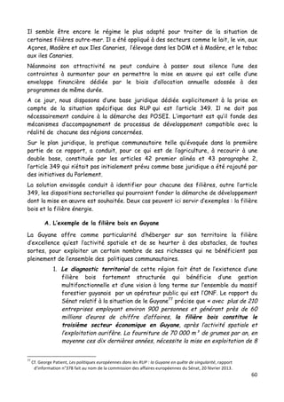 60	
  
	
  
Il semble être encore le régime le plus adapté pour traiter de la situation de
certaines filières outre-mer. Il a été appliqué à des secteurs comme le lait, le vin, aux
Açores, Madère et aux Iles Canaries, l’élevage dans les DOM et à Madère, et le tabac
aux iles Canaries.
Néanmoins son attractivité ne peut conduire à passer sous silence l’une des
contraintes à surmonter pour en permettre la mise en œuvre qui est celle d’une
enveloppe financière dédiée par le biais d’allocation annuelle adossée à des
programmes de même durée.
A ce jour, nous disposons d’une base juridique dédiée explicitement à la prise en
compte de la situation spécifique des RUP qui est l’article 349. Il ne doit pas
nécessairement conduire à la démarche des POSEI. L’important est qu’il fonde des
mécanismes d’accompagnement de processus de développement compatible avec la
réalité de chacune des régions concernées.
Sur le plan juridique, la pratique communautaire telle qu’évoquée dans la première
partie de ce rapport, a conduit, pour ce qui est de l’agriculture, à recourir à une
double base, constituée par les articles 42 premier alinéa et 43 paragraphe 2,
l’article 349 qui n’était pas initialement prévu comme base juridique a été rajouté par
des initiatives du Parlement.
La solution envisagée conduit à identifier pour chacune des filières, outre l’article
349, les dispositions sectorielles qui pourraient fonder la démarche de développement
dont la mise en œuvre est souhaitée. Deux cas peuvent ici servir d’exemples : la filière
bois et la filière énergie.
A. L’exemple de la filière bois en Guyane
La Guyane offre comme particularité d’héberger sur son territoire la filière
d’excellence qu’est l’activité spatiale et de se heurter à des obstacles, de toutes
sortes, pour exploiter un certain nombre de ses richesses qui ne bénéficient pas
pleinement de l’ensemble des politiques communautaires.
1. Le diagnostic territorial de cette région fait état de l’existence d’une
filière bois fortement structurée qui bénéficie d’une gestion
multifonctionnelle et d’une vision à long terme sur l’ensemble du massif
forestier guyanais par un opérateur public qui est l’ONF. Le rapport du
Sénat relatif à la situation de le Guyane77
précise que « avec plus de 210
entreprises employant environ 900 personnes et générant près de 60
millions d’euros de chiffre d’affaires, la filière bois constitue le
troisième secteur économique en Guyane, après l’activité spatiale et
l’exploitation aurifère. La fourniture de 70 000 m³ de grumes par an, en
moyenne ces dix dernières années, nécessite la mise en exploitation de 8
	
  	
  	
  	
  	
  	
  	
  	
  	
  	
  	
  	
  	
  	
  	
  	
  	
  	
  	
  	
  	
  	
  	
  	
  	
  	
  	
  	
  	
  	
  	
  	
  	
  	
  	
  	
  	
  	
  	
  	
  	
  	
  	
  	
  	
  	
  	
  	
  	
  	
  	
  	
  	
  	
  	
  	
  
77
	
  Cf.	
  George	
  Patient,	
  Les	
  politiques	
  européennes	
  dans	
  les	
  RUP	
  :	
  la	
  Guyane	
  en	
  quête	
  de	
  singularité,	
  rapport	
  
d’information	
  n°378	
  fait	
  au	
  nom	
  de	
  la	
  commission	
  des	
  affaires	
  européennes	
  du	
  Sénat,	
  20	
  février	
  2013.	
  
 