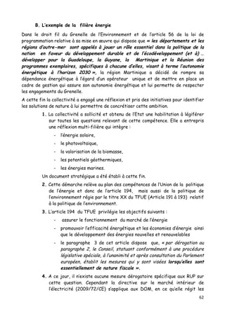 62	
  
	
  
B. L’exemple de la filière énergie
Dans le droit fil du Grenelle de l’Environnement et de l’article 56 de la loi de
programmation relative à sa mise en œuvre qui dispose que « les départements et les
régions d’outre-mer sont appelés à jouer un rôle essentiel dans la politique de la
nation en faveur du développement durable et de l’écodéveloppement (et à) …
développer pour la Guadeloupe, la Guyane, la Martinique et la Réunion des
programmes exemplaires, spécifiques à chacune d’elles, visant à terme l’autonomie
énergétique à l’horizon 2030 », la région Martinique a décidé de rompre sa
dépendance énergétique à l’égard d’un opérateur unique et de mettre en place un
cadre de gestion qui assure son autonomie énergétique et lui permette de respecter
les engagements du Grenelle.
A cette fin la collectivité a engagé une réflexion et pris des initiatives pour identifier
les solutions de nature à lui permettre de concrétiser cette ambition.
1. La collectivité a sollicité et obtenu de l’Etat une habilitation à légiférer
sur toutes les questions relevant de cette compétence. Elle a entrepris
une réflexion multi-filière qui intègre :
- l’énergie solaire,
- le photovoltaïque,
- la valorisation de la biomasse,
- les potentiels géothermiques,
- les énergies marines.
Un document stratégique a été établi à cette fin.
2. Cette démarche relève au plan des compétences de l’Union de la politique
de l’énergie et donc de l’article 194, mais aussi de la politique de
l’environnement régie par le titre XX du TFUE (Article 191 à 193) relatif
à la politique de l’environnement.
3. L’article 194 du TFUE privilégie les objectifs suivants :
- assurer le fonctionnement du marché de l’énergie
- promouvoir l’efficacité énergétique et les économies d’énergie ainsi
que le développement des énergies nouvelles et renouvelables
- le paragraphe 3 de cet article dispose que, « par dérogation au
paragraphe 2, le Conseil, statuant conformément à une procédure
législative spéciale, à l’unanimité et après consultation du Parlement
européen, établit les mesures qui y sont visées lorsqu’elles sont
essentiellement de nature fiscale ».
4. A ce jour, il n’existe aucune mesure dérogatoire spécifique aux RUP sur
cette question. Cependant la directive sur le marché intérieur de
l’électricité (2009/72/CE) s’applique aux DOM, en ce qu’elle régit les
 