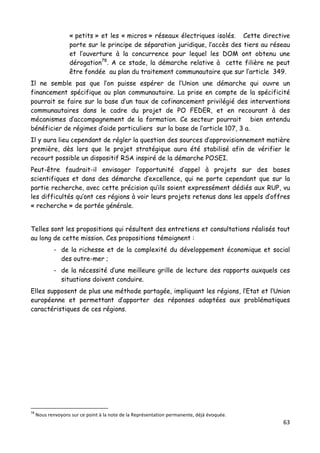63	
  
	
  
« petits » et les « micros » réseaux électriques isolés. Cette directive
porte sur le principe de séparation juridique, l’accès des tiers au réseau
et l’ouverture à la concurrence pour lequel les DOM ont obtenu une
dérogation78
. A ce stade, la démarche relative à cette filière ne peut
être fondée au plan du traitement communautaire que sur l’article 349.
Il ne semble pas que l’on puisse espérer de l’Union une démarche qui ouvre un
financement spécifique au plan communautaire. La prise en compte de la spécificité
pourrait se faire sur la base d’un taux de cofinancement privilégié des interventions
communautaires dans le cadre du projet de PO FEDER, et en recourant à des
mécanismes d’accompagnement de la formation. Ce secteur pourrait bien entendu
bénéficier de régimes d’aide particuliers sur la base de l’article 107, 3 a.
Il y aura lieu cependant de régler la question des sources d’approvisionnement matière
première, dès lors que le projet stratégique aura été stabilisé afin de vérifier le
recourt possible un dispositif RSA inspiré de la démarche POSEI.
Peut-être faudrait-il envisager l’opportunité d’appel à projets sur des bases
scientifiques et dans des démarche d’excellence, qui ne porte cependant que sur la
partie recherche, avec cette précision qu’ils soient expressément dédiés aux RUP, vu
les difficultés qu’ont ces régions à voir leurs projets retenus dans les appels d’offres
« recherche » de portée générale.
Telles sont les propositions qui résultent des entretiens et consultations réalisés tout
au long de cette mission. Ces propositions témoignent :
- de la richesse et de la complexité du développement économique et social
des outre-mer ;
- de la nécessité d’une meilleure grille de lecture des rapports auxquels ces
situations doivent conduire.
Elles supposent de plus une méthode partagée, impliquant les régions, l’Etat et l’Union
européenne et permettant d’apporter des réponses adaptées aux problématiques
caractéristiques de ces régions.
	
  	
  	
  	
  	
  	
  	
  	
  	
  	
  	
  	
  	
  	
  	
  	
  	
  	
  	
  	
  	
  	
  	
  	
  	
  	
  	
  	
  	
  	
  	
  	
  	
  	
  	
  	
  	
  	
  	
  	
  	
  	
  	
  	
  	
  	
  	
  	
  	
  	
  	
  	
  	
  	
  	
  	
  
78
	
  Nous	
  renvoyons	
  sur	
  ce	
  point	
  à	
  la	
  note	
  de	
  la	
  Représentation	
  permanente,	
  déjà	
  évoquée.	
  
 