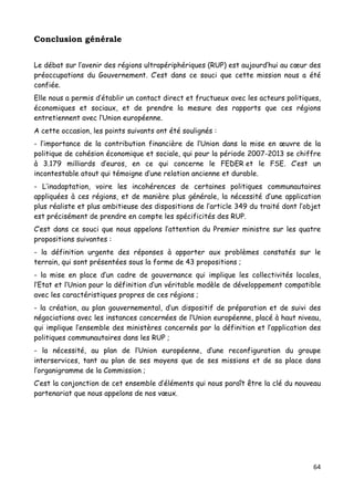 64	
  
	
  
Conclusion générale
Le débat sur l’avenir des régions ultrapériphériques (RUP) est aujourd’hui au cœur des
préoccupations du Gouvernement. C’est dans ce souci que cette mission nous a été
confiée.
Elle nous a permis d’établir un contact direct et fructueux avec les acteurs politiques,
économiques et sociaux, et de prendre la mesure des rapports que ces régions
entretiennent avec l’Union européenne.
A cette occasion, les points suivants ont été soulignés :
- l’importance de la contribution financière de l’Union dans la mise en œuvre de la
politique de cohésion économique et sociale, qui pour la période 2007-2013 se chiffre
à 3.179 milliards d’euros, en ce qui concerne le FEDER et le FSE. C’est un
incontestable atout qui témoigne d’une relation ancienne et durable.
- L’inadaptation, voire les incohérences de certaines politiques communautaires
appliquées à ces régions, et de manière plus générale, la nécessité d’une application
plus réaliste et plus ambitieuse des dispositions de l’article 349 du traité dont l’objet
est précisément de prendre en compte les spécificités des RUP.
C’est dans ce souci que nous appelons l’attention du Premier ministre sur les quatre
propositions suivantes :
- la définition urgente des réponses à apporter aux problèmes constatés sur le
terrain, qui sont présentées sous la forme de 43 propositions ;
- la mise en place d’un cadre de gouvernance qui implique les collectivités locales,
l’Etat et l’Union pour la définition d’un véritable modèle de développement compatible
avec les caractéristiques propres de ces régions ;
- la création, au plan gouvernemental, d’un dispositif de préparation et de suivi des
négociations avec les instances concernées de l’Union européenne, placé à haut niveau,
qui implique l’ensemble des ministères concernés par la définition et l’application des
politiques communautaires dans les RUP ;
- la nécessité, au plan de l’Union européenne, d’une reconfiguration du groupe
interservices, tant au plan de ses moyens que de ses missions et de sa place dans
l’organigramme de la Commission ;
C’est la conjonction de cet ensemble d’éléments qui nous paraît être la clé du nouveau
partenariat que nous appelons de nos vœux.
 